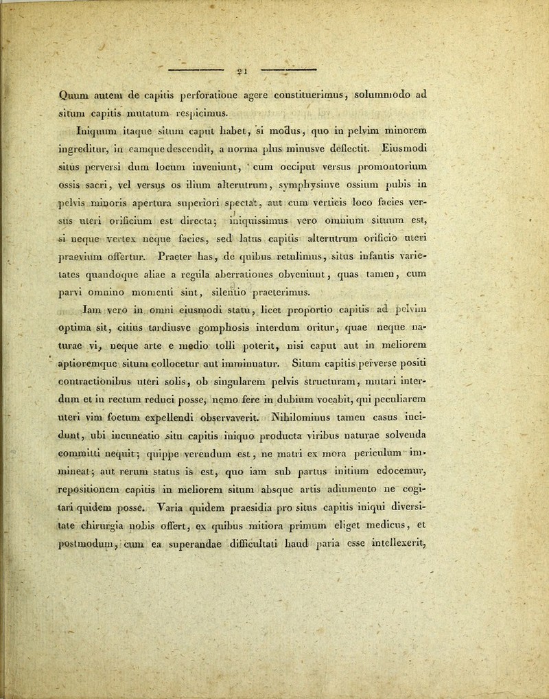 Quum autem de capitis perforatione agere constituerimus, solummodo ad situm capitis mutatum respicimus. Iniquum itaque silum caput liabet, si modus, quo in pelvim minorem ingreditur, in eamque descendit, a norma plus minusve deflectit. Eiusmodi silus perversi dum locum inveniunt, cum occiput versus promontorium ossis sacri, vel versus os ilium alterutrum, symphysinve ossium pubis in pelvis minoris apertura superiori spectat, aut cum verticis loco facies ver- .! . . . sus uteri orificium est directa; iniquissimus vero omnium situum est, si neque vertex neque facies, sed latus capitis alterutram orificio uteri praevium offertur. Praeter has, de quibus retulimus, situs infantis varie- tates quandoque aliae a regiila aberrationes obveniunt, quas tamen, cum parvi omnino momenti sint, silentio praeterimus. Iam vero in omni eiusmodi statu, licet proportio capitis ad pelvim optima sit, citius tardiusve gomphosis interdum oritur, quae neque na- turae vi, neque arte e medio tolli poterit, nisi caput aut in meliorem aptioremque situm collocetur aut imminuatur. Situm capitis perverse positi contractionibus uteri solis, ob singularem pelvis structuram, mutari inter- dum et in rectum reduci posse, nemo fere in dubium vocabit, qui peculiarem uteri vim foetum expellendi observaverit. Nihilominus tamen casus inci- dunt, ubi incuneatio situ capitis iniquo producta viribus naturae solvenda committi nequit; quippe verendum est, ne matri ex mora periculum* im- mineat; aut rerum status is est, quo iam sub partus initium edocemur, repositionem capitis in meliorem situm absque artis adiumento ne cogi- tari quidem posse. Yaria quidem praesidia piro situs capitis iniqui diversi- tate chirurgia nobis offert, ex quibus mitiora primum eliget medicus, et post modum, cum ea superandae difficultati haud paria esse intellexerit,