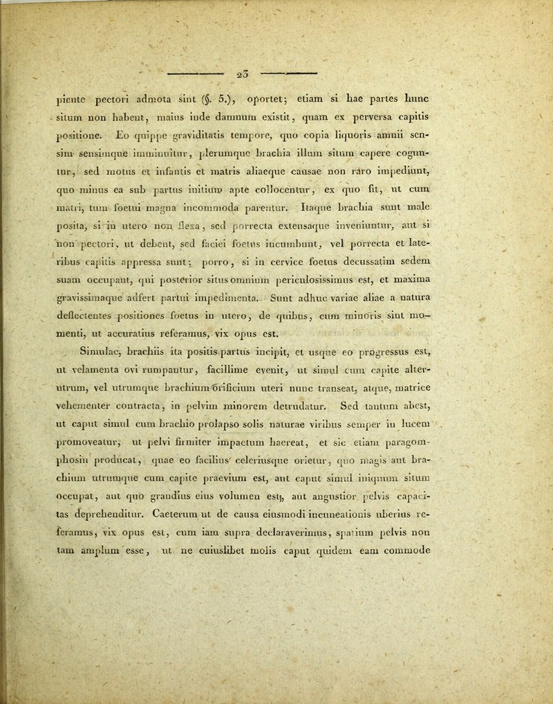 plente pectori admota sint (§. 5.), oportet; etiam si liae partes liunc silum non habent, maius inde damnum existit, quam ex perversa capitis positione. Eo quippe graviditatis tempore, quo copia liquoris amnii sen- sim- sensimque imminuitur, plerumque brachia illum situm capere cogun- tur, sed motus et infantis et matris aliaeque causae non raro impediunt, quo minus ea sub partus initium apte collocentur, ex quo fit, ut cum matii, tum foetui magna incommoda parenturr Itaque brachia sunt male posita, si in utero non llexa, sed porrecta extensaque inveniuntur, aut si non pectori, ut debent, sed faciei foetus incumbunt, vel porrecta et late- ribus capitis appressa sunt; porro, si in cervice foetus decussatim sedem suam occupant, qui posterior situs omnium periculosissimus est, et maxima gravissimaque aufert partui impedimenta. Sunt adhuc variae aliae a natura deflectentes positiones foetus in utero, de quibus, cum minoris sint mo- menti, ut accuratius referamus, vix opus est. Simulae, brachiis ita positis partus incipit, et usque eo progressus est, ut velamenta ovi rumpantur, facillime evenit, ut simul cum capite alter- utrum, vel utrumque brachium'orificium uteri nunc transeat, atque, matrice vehementer contracta, in pelvim minorem detrudatur. Sed tantum abest, ut caput simul cum brachio prolapso solis naturae viribus semper in lucem promoveatur, ut pelvi firmiter impactum haereat, et sic etiam paragom- phosin producat, quae eo facilius celeriusque orietur, quo magis aut bra- chium utrumque cum capite praevium est, aut caput simul iniquum situm Occupat, aut quo grandius eius volumen estj, aut angustior pelvis capaci- tas deprehenditur. Caeterum ut de causa eiusmodi incuneationis uberius re- feramus, vix opus est, cum iam supra declaraverimus, spadum pelvis non tam amplum esse, ut ne cuiuslibet molis caput quidem eam commode i