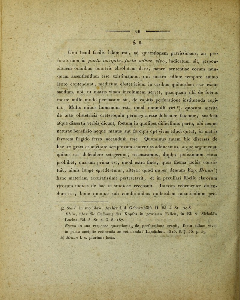 $• 3. Utut haud facilis labor est, ad quaestionem gravissimam, an per- foratorium in partu ancipite, foetu adliuc vivo, indicatum sit, respon- sionem omnibus numeris absolutam dare, tamen sententiae eorum nun- quam assentiendum esse existimamus, qui nostro adliuc tempore animo lento contendunt, medicum obstetricium in casibus quibusdam esse excu- sandum, ubi, ut matris vitam incolumem servet, quanquam sibi de foetus morte nullo modo' persuasum sit, de capitis perforatione instituenda cogi- tat. Multo minus humanum est, quod nonnulli viri s), quorum merita de arte obstetricia caeteroquiu permagna esse lubeuter fatemur, suadent atque dissertis verbisj dicunt/ foetum in quolibet difficillimo partu, ubi neque naturae beneficio neque manus aut forcipis ope vivus educi queat, in matris favorem frigido ferro necandum esse. Quominus autem hic diversas de hac re gravi et ancipite scriptorum sententias adducamus, atque argumenta, quibus eas defendere sategerunt, recenseamus, duplex potissimum causa prohibet, quarum prima est, quod extra fines, quos thema nobis consti- tuit, nimis longe egrederemur, altera, quod nuper demum Exp. Mraunh) hanc materiam accuratissime pertractavit, et in peculiari libello clarorum virorum iudioia de hac re studiose recensuit. Interim vehementer dolen- dum est, hunc quoque sub conditionibus quibusdam infanticidium pro- g~) Stari in suo libro : Arcliiv f. d. Geburtshiilfe II. Bd. 4. St. 20 S. Klein, iibcr die Oeffnmig des Kopfes in gevrissen Ffillen, in EI. v. Siebold:s Lucina Bcl. 5. St. 2. 3. S. 187. Braun in suo responso quaestionis,k de perforatione cranii, foetu adime vivo, in partu ancipite retinenda an reficienda? Landisbut. 1810. 8. §. 56. p. 5g. h) Braun 1. c. plurimis locis.