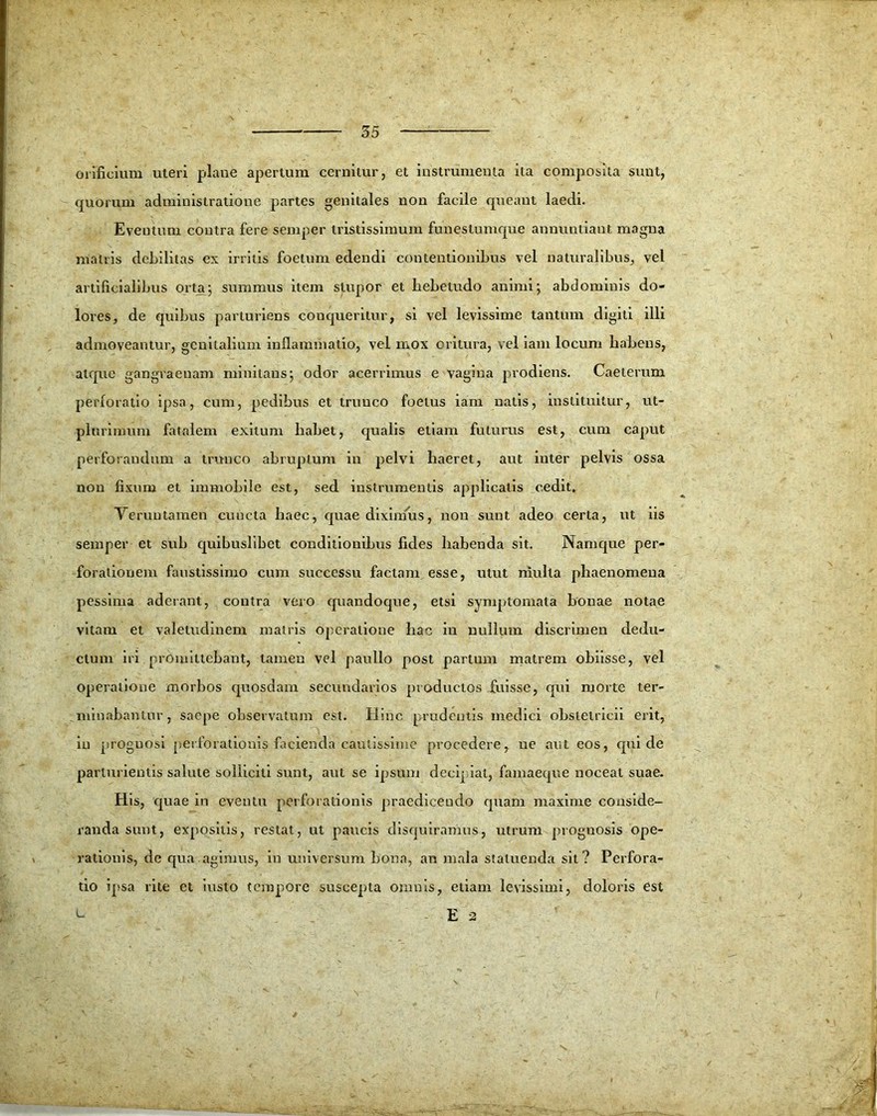 orificium uteri plane apertum cernitur, et instrumenta ita composita sunt, quorum administratione partes genitales non facile queant laedi. Eventum contra fere semper tristissimum funeslumque annuntiant magna matris debilitas ex irritis foetum edendi contentionibus vel naturalibus, vel artificialibus orta/, summus item stupor et hebetudo animi; abdominis do- lores, de quibus parturiens conqueritur, si vel levissime tantum digiti illi admoveantur, genitalium inflammatio, vel mox oritura, vel iam locum habens, atque gangraenam minitans; odor acerrimus e vagina prodiens. Caeterum perforatio ipsa, cum, pedibus et trunco foetus iam natis, instituitur, ut- plurimum fatalem exitum habet, qualis etiam futurus est, cum caput perforandum a trunco abruptum in pelvi haeret, aut inter pelvis ossa non fixum et immobile est, sed instrumentis applicatis cedit, Veruutamen cuncta haec, quae diximus, non sunt adeo certa, ut iis semper et sub quibuslibet conditionibus fides habenda sit. Namque per- forationem faustissimo cum successu faciam esse, utut mulla phaenomena pessima aderant, contra vero quandoque, etsi symptomata bonae notae vitam et valetudinem matris operatione hac in nullum discrimen dedu- ctum iri promittebant, tamen vel paullo post partum matrem obiisse, vel operatione morbos quosdam secundarios productos fuisse, qui morte ter- minabantur, saepe observatum est. Hinc prudentis medici obstetricii erit, in proguosi perforationis facienda cautissime procedere, ne aut eos, qui de parturientis salute solliciti sunt, aut se ipsum decipiat, famaeque noceat suae. His, quae in eventu perforationis praedicendo quam maxime conside- randa sunt, expositis, restat, ut paucis disquiramus, utrum prognosis ope- rationis, de qua agimus, in universum bona, an mala statuenda sit? Perfora- tio ipsa rite et iusto tempore suscepta omnis, etiam levissimi, doloris est E 2 L