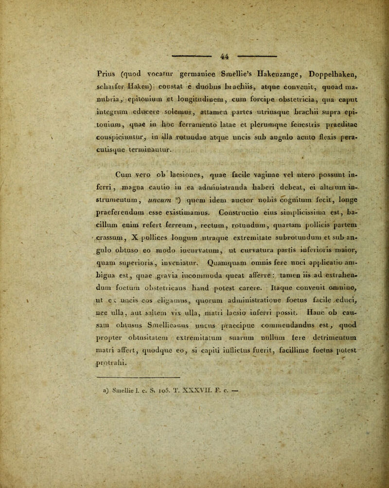 Prius (quod vocatur germaniee Sme]lie’s Haheuzange, Doppelhalcen, scharfer liakeu) constat e duobus biachiis, atque convenit, quoad ma- nubria, epitonimn et longitudinem, cum forcipe obstetricia, qua caput integrum educere solemus, attamen partes utriusque brachii supra epi- touium, quae in hoc ferramento latae et plerumque fenestris praeditae conspiciuntur, in illa rotundae atque uncis sub angulo acuto flexis pera- cutisque terminantur. Cum vero ob laesiones, quae facile vagiuae vel utero possunt in- ferri, magna cautio in ea administranda haberi debeat, ei aheium in- strumentum, uncum a) quem idem auctor nobis cognitum fecit, longe praeferendum esse existimamus. Constructio eius simplicissima est, ba- cillum euim refert ferreum, rectum, rotundum, quartam pollicis partem crassum, X pollices longum ulraque extremitate subrotundum et sub an- gulo obtuso eo modo incurvatum, ut curvatura partis inferioris maior, quam superioris , inveniatur. Quamquam omnis fere unci applicatio am- bi gua est, quae gravia iucommoda queat afferre: tamen iis ad extrahen- dum foetum obstetricans haud potest carere. Itaque conveuit omnino, ut ex uncis eos eligamus, quorum admiuistratioue foetus facile educi, nee ulla, aut saltem vix ulla, matri laesio inferri possit. Hanc ob cau- sam obtusus Smellioatnis uncus praecipue commendandus est, quod propter obtusitatem extremitatum suarum nullum fere detrimentum matri affert, quodque eo, si capiti inflictus fuerit, facillime foetus potest protrahi.