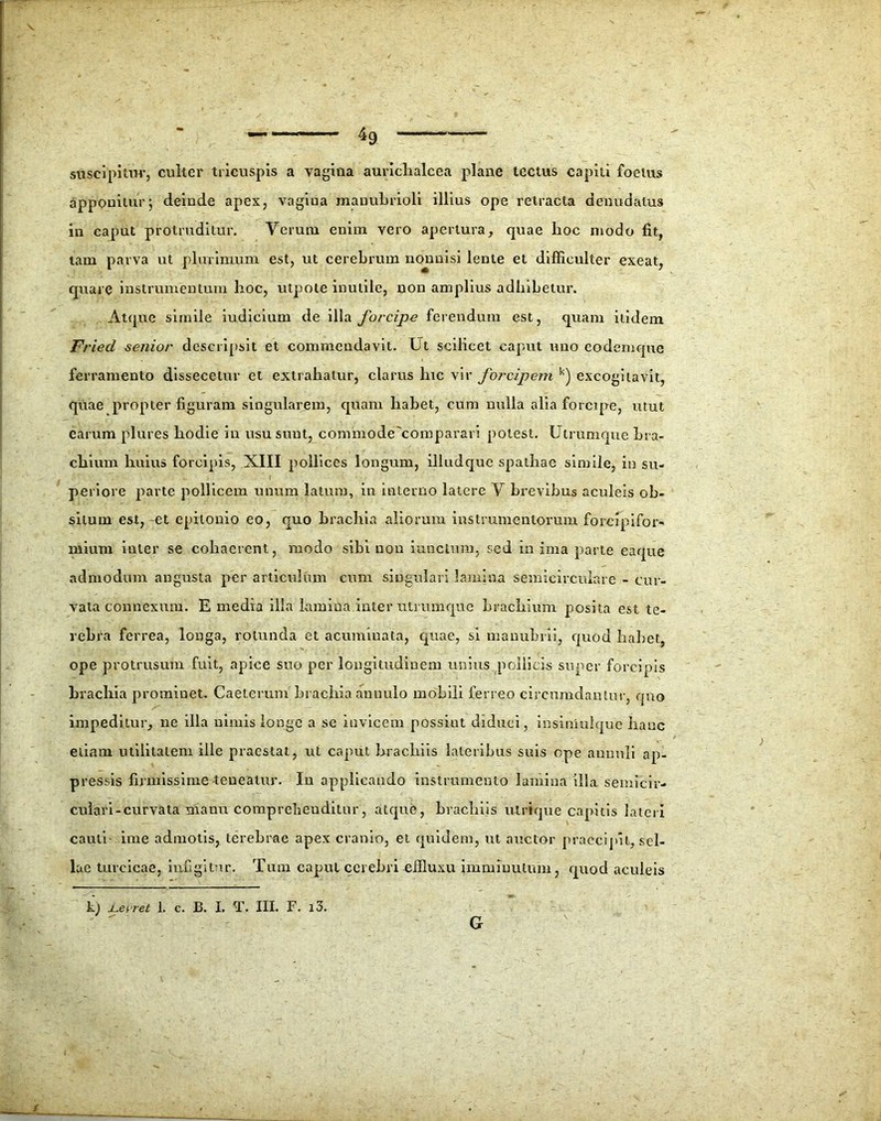 suscipitur, culter tricuspis a vagina aurichalcea plane tectus capiti foetus apponitur; deinde apes, vagina manubrioli illius ope retracta denudatus in caput protruditur. Verum enim vero apertura, quae hoc modo fit, tam parva ut plurimum est, ut cerebrum nonnisi lente et difficulter exeat, quare instrumentum hoc, utpote inutile, non amplius adhibetur. Atque simile iudicium de illa forcipe ferendum est, quam itidem Fried senior descripsit et commendavit. Ut scilicet caput nuo eodemque ferramento dissecetur et extrahatur, clarus lue vir forcipem k) excogitavit, quae propter figuram singularem, quam habet, cum nulla alia forcipe, utut earum plures hodie in usu sunt, commode'comparari potest. Utrumque bra- chium huius forcipis, XIII pollices longum, illudquc spathae simile, in su- periore parte pollicem unum latum, in interno latere V brevibus aculeis ob- situm est,-et epitonio eo, quo brachia aliorum instrumentorum forcipifor- mium inter se cohaerent, modo sibi non iunctum, sed m ima parte eaque admodum angusta per articulum cum singulari lamina semicirculare - cur- vata connexum. E media illa lamina inter utrumque brachium posita est te- rebra ferrea, longa, rotunda et acuminata, quae, si manubrii, quod habet, ope protrusum fuit, apice suo per longitudinem unius pollicis super forcipis brachia prominet. Caeterum bracilia an nui o mobili ferreo circumdantur, quo impeditur, ne illa nimis longe a se invicem possint diduci, insiniulque hanc etiam utilitatem ille praestat, ut caput brachiis lateribus suis ope ammli ap- pressis firmissime-teneatur. In applicando instrumento lamina illa semicir- culari-curvata manu comprehenditur, atque, brachiis utrique capitis lateri cauti ime admotis, terebrae apex cranio, et quidem, ut auctor praecipit, sel- lae turcicae, infigitur. Tum caput cerebri effluxu imminutum, quod aculeis k) jLerret 1. c. B. I. T. III. F. i3. G