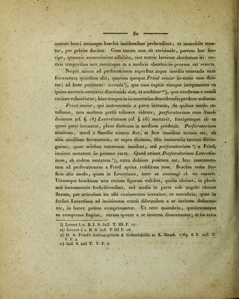 iuterno lateri utriusque brachii insidentibus prehenditur, el immobile tene- tur, per pelvim ducitur. Cum tamen non sit verisimile, partum hac for- cipe, quamvis accuratissime adhibita, sine matris laesione absolutum iri: no- stris temporibus iure meritoque ea a medicis obstetriciis prorsus est reiecta. Neque minus ad perforationem superflua atque inutilia censenda sunt ferramenta quaedam alia, quorum quoque Fried senior inventor esse dici- tur; ad haec pertinent: serrula1), qua ossa capitis eiusque integumenta ex 4 N t M ipsius auctoris sententia dissecanda sint, et cochlearm), quo cerebrum e crann cavitate exhauriatur ; hinc tempus in iis accuratius describendis perdere nolimus. Fried iunior, qui instrumentis a patre inventis, de quibus modo re- tulimus, non multum pretii tribuere videtur, perforatorium cum Smel- lieauum (cf. §. 18) Levretianum (cf. §. 16) mutavit, forcipemque ah ea quam pater invenerat, plane diversam in medium produxit. Perforatorium nimirum, quod a Smellie nomen fert, et fere omnibus notum est, ab aliis similibus ferramentis, ut supra diximus, illis eminentiis tantum distin- guitur, quae aciebus exlrorsum insident, sed perforatorium ) a Fried, i uniore mutatum iis prorsus caret. Quod attinet Perforatorium Levretia- num, ab eodem mutatum0), extra dubium positum est, hoc instrumen- tum ad perforationem a Fried aptius redditum ,esse. Brachia enim for- ficis alio modo, quam in Levretiano, inter se couiungi cl. vir curavit. Utrumque brachium non rectam figuram exhibet, qualis obtinet, in plurr- mis instrumentis forficiformibus, sed media in parte sub angulo obtuso flexum, per articulum ita sibi couiunctum invenitur, ut manubria, quae in forfice Levretiana ad incisionem cranii dilatandam a se invicem diducun- tur, in haece potius comprimantur. Ut vero manubria, quotiescunque ea compressa fuerint, rursus sponte a se invicem dimoveantur, et ita acies —  \ l) Levret 1. c. B. I. S. 523. T. III. F. 17. m) Levret I. c. B. S. 523. T. III F. 18. n) G. A. Fried/s Anfaugsgriinde d. Geburtsliiilfe in. K. Strasb. 1769. 8. S. 223. T. . V. F. 2. o) ibid. S. 223 T. V. F. 4.