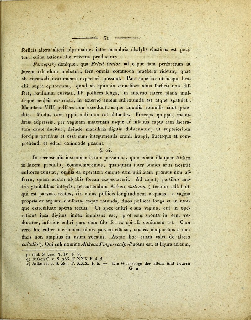 / 5i — forficis altera alteri adprimatnr, inter manubria chalybs elasticus est posi- tus, cuius actione ille effectus producitur. Forcepsp) denique, qua Fried iunior ad caput iam perforatum irt lucem edendum utebatur, fere omnia commoda praebere videtur, quae ab eiusmodi instrumento expectari possunt. Pars superior ulriusque bra- chii supra epiionium, quod ab epitonio cuiuslibet alius forficis non dif- fert, paululum curvata, IU pollices longa, in interno latere plana mul- tisque aculeis exstructa, in externo autem subiotunda est atque spatulata. Manubria VIII pollices non excedunt, eaque anuulis rotundis sunt prae- dita. Modus eam applicandi non est difficilis. Forceps quippe, manu- briis adpressis, per vaginam maternam usque ad infantis caput iam lacera- tum caute ducitur, deinde manubria digitis diducuntur, ut superioribus forcipis partibus et ossa cum integumentis cranii frangi, fractaque et com- prehendi et educi commode possint. §. a4. In recensendis instrumentis non possumus, quin etiam illa quae Aithen in lucem prodidit, commemoremus, quanquam inter omnes artis nostrae cultores constat, omnia ea operatori cuique eam utilitatem prorsus non af- ferre, quam auctor ab illis forsan exspectaverit. Ad caput, p;artibus ma- tris genitalibus integris, percutiendum Aitkeu cultrum q) tectum adhibuit, qui est parvus, rectus, vix unius pollicis longitudinem aequans, a vagina propria ex argento confecta, eaque rotunda, duos pollices longa et in utra- que extremitate aperta tectus. Ut apex cultri e sua vagina, cui in ope- ratione ip>sa digitus index immissus est, protrusus spionte in eam re- ducatur, inferior cultri pars cum filo feneo spirali coniuncta est. Cum vero hic culter incisionem nimis parvam efficiat, nostris temporibus a me- dicis non amplius in usum vocatur. Atque hoc etiam valet de altero cultellor). Qui sub nomine Aitkeris Fingerscalpellnoiws est, et figura ad eum, p' ibid. S. 222. T. IV. F. 8. q) Aitkerr C. c. S. 286 T. XXX F. 4. 5. r) Aitken 1. c. S. 286. T. XXX. F. 6. — Die Werkzeuge der altern und' neuern G 2