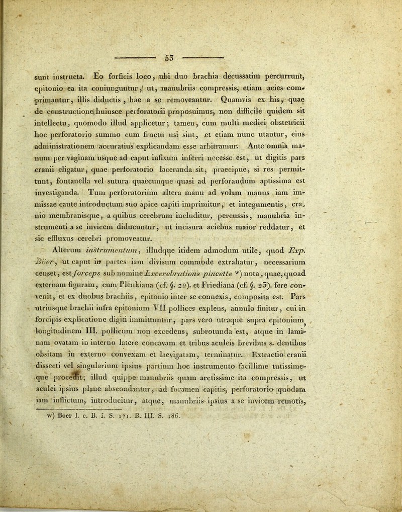 55 sunt instructa. Eo forficis loco, ul>i duo brachia decussatim percurrunt, epitonio ea ita coniunguntur,' ut, manubriis compressis, etiam acies com- primantur, illis diductis , hae a se removeantur. Quamvis ex his, quae de constructionejhuiusce perforatorii proposuimus, non difficile quidem sit intellectu, quomodo illud applicetur', tamen, cum multi medici obstetricii hoc perforatorio summo cum fructu usi sint, .et etiam nunc utantur, eius administralionem accuratius explicandam esse arbitramur. Ante omnia ma- num per vaginam usque ad caput infixum inferri necesse est, ut digitis pars cranii eligatur, quae perforatorio laceranda sit, praecipue, si res permit- tunt, fontanella vel sutura quaecunque quasi ad perforandum aptissima est investiganda. Tum perforatorium altera manu ad volam manus iam im- missae caute introductum suo apice capiti imprimitur, et integumentis, cra^ nio membranisque, a quibus cerebrum includitur, percussis, manubria in- strumenti a se invicem diducuntur, ut incisura aciebus maior reddatur, et sic effluxus cerebri promoveatur. Alterum instrumentum, illudque itidem admodum utile, quod Exp. 3oer, ut caput iiT partes iam divisum commode extrahatur, necessarium censet, estJorceps sub nomineHxcerebraiions pincette w) nota, quae,quoad externam figuram, cum Plenkiaua (cf. §. 22). et Friediana (cf. §. 25). fere con- venit, et ex duobus brachiis, epitonio inter se connexis, composita est. Pars utriusque brachii infra epitonium VII pollices explens, annulo finitur, cui in forcipis explicatione digiti immittuntur, pars vero utraque supra epitonium longitudinem III. pollicum non excedens, subrotunda'est, atque in lami- nam ovatam in interno latere concavam et tribus aculeis brevibus s. dentibus obsitam in externo convexam et laeyigatam, terminatur. Extractio cranii dissecti vel singularium ipsius partium hoc instrumento facillime lutissime- que procecfit; illud quippe manubriis quam arctissime ita compressis, ut aculei ipsius plane abscondantur, ad foramen capitis, perforatorio' quodam iam inflictum, introducitur, atque, manubriis ipsius a se invicem remotis,