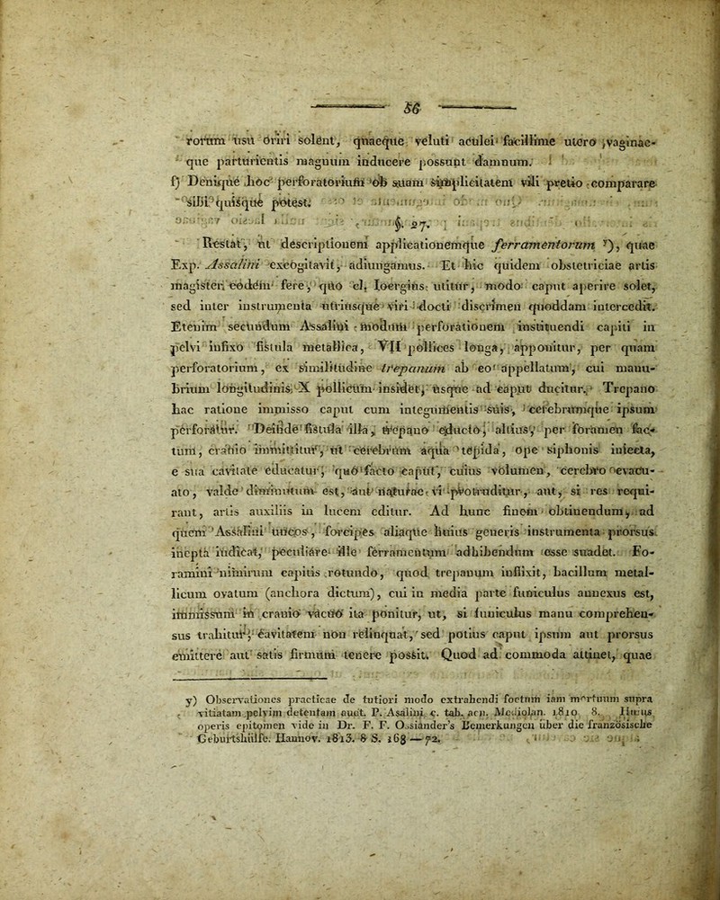 ——■—5& ——-—- rorum usu Oriri soldnt, quaeque veluti aculei' facillime utero fvaginae* que parturientis na agnum inducere possunt damnum, f) Denique .lioc perforatoriutii !ob sitam Simplicitatem vili pretio comparare sibi quisque potest, • ' i ; ,u, -i •. n;{, ■ - §. 2 7. ; i; 1 Restat, ut descriptionem applicationemque ferramentorum y), quae Exp. Assalini excogitavit, adiuiigamus. Et hic quidem obstetriciae artis magisteiiootlOin fere, qUo cl. Ioergins; utitur, modo caput aperire solet, sed inter instrumenta utriusque viri-i-docti discrimen quoddam intercedit. Etenim secundum As&alini • moehitii perforationem instituendi capiti in pelvi infixo fistula metallica, VII pollices longa, apponitur, per quam perforatorium, ex similitudine trepanum ab eof appellatum, cui manu- brium longitudinis^ X pollicum- insidet, usque ad caput ducitur. Trepano hac ratione immisso caput cum integumentis suis, cetebramque ipsum perforatur. Deifide'fisuda illa, Wcpano eiductoj aliius',' per foramen fac- tum, crahio immittitur, ut cerebrum aqua y tepida, Ope siphonis iniecta, e sua cavitate educatur, quO'facto caput, cuius volumen, cerebvo ^evacu- ato, valde dimioimim est, Mut ilaturae-vi-protruditur, aut, si res requi- rant, artis auxiliis in lucem editur. Ad hunc finem obtinendum^ ad quem 'Assalini uncos-, forcipes aliaqUe liuius generis instrumenta prorsus, inepta indicat, peculiare- ille ferramentum adhibendum esse suadet. Fo- ramini nimirum capitis .rotundo, quod trepauum inflixit, bacillum metal- licum ovatum (ancliora dictum), cui in media parte funiculus annexus est, immissum ki cranio vacuo ita ponitur, ut, si funiculus manu comprehen- sus trahitur3,: Cavitatem non relinquat,'sed potius caput ipsum aut prorsus emittere aut'satis firmum tenere possit. Quod ad commoda attinet, quae y) Observationes praeticae c!e tutiori modo extrahendi foetum iam mortuum supra •vitiatam .pelvim detentam auct. P. A sa l in i c. tab. acu. JVJcdiolan. 1.810 8. lituus operis epitomen vide in Dr. F. F. O.sianders Bemerkungcu uber die franzosiscbe Cebui-tsbulfe. Hannov. i8i3. 8S. i6g—72. . , .