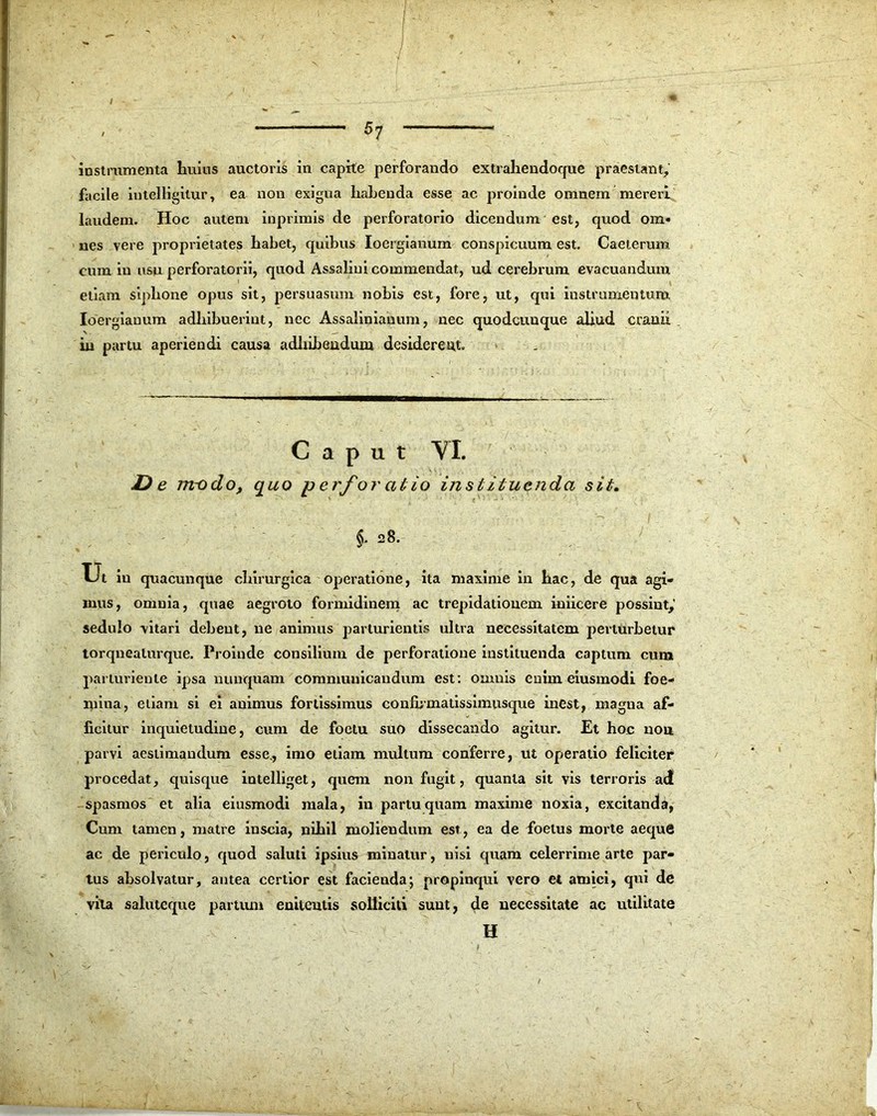 / 57 instrumenta huius auctoris in capite perforando extrahendoque praestant, facile iutelligitur, ea non exigua liabeuda esse ac proinde omnem mereri laudem. Hoc autem inprimis de perforatorio dicendum est, quod om- nes vere proprietates habet, quibus Ioergianum conspicuum est. Caeterum cum in usu perforatorii, quod Assaliui commendat, ud cerebrum evacuandum etiam siphone opus sit, persuasum nobis est, fore, ut, qui instrumentum. Ioergianum adhibuerint, nec Assalinianum, nec quodcunque aliud cranii in partu aperiendi causa adhibendum desiderem. Caput YI. De m~odo, quo p erfor alio in st ituenda sit. §. 28. Ut in quacunque chirurgica operatione, ita maxime in hac, de qua agi- mus, omnia, quae aegroto formidinem ac trepidationem iniicere possint,' sedulo vitari debent, ne animus parturientis ultra necessitatem perturbetur torqnealurque. Proinde consilium de perforatione instituenda captum cum parturiente ipsa nunquam communicandum est: omnis enim eiusmodi foe- mina, etiam si ei animus fortissimus confbmatissimusque inest, magna af- ficitur inquietudine, cum de foctu suo dissecando agitur. Et hoc nou parvi aestimandum esse., imo etiam multum conferre, ut operatio feliciter procedat, quisque intelliget, quem non fugit, quanta sit vis terroris ad spasmos et alia eiusmodi mala, in partu quam maxime noxia, excitanda, Cum tamen, matre inscia, nihil moliendum est, ea de foetus morte aeque ac de periculo, quod saluti ipsius minatur, nisi quam celerrime arte par- tus absolvatur, antea certior est facienda*, propinqui vero et amici, qui de vita saluteque partum enitentis solliciti sunt, de necessitate ac utilitate H /