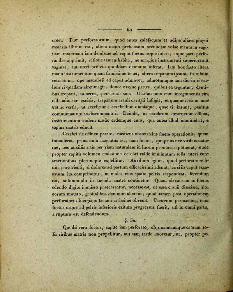 I 6o creet. Tum perforatorium, quod antea calefactum et adipe abave pingui materia illitum est, altera manu prehensum secundam volae manus in vagi- nam maternam iam demissae ad caput foetus usque infert, atque parti perfo- randae apprimit, ratione tamen habita , ne margine instrumenti superiori aut vaginae, aut uteri orificio quoddam damnum inferat. Iam hoc facto altera manu instrumentum quam firmissime tenet, altera trepanum ipsum, in tubum retractum, ope manubrii ad caput admovet, admotumque tam diu in circu- lum vi quadam circumagit, donec ossa ac partes, quibus ea teguntur, denti- bus trepani, ut serra, pGrscissae sint. Ossibus una cum integumentis cir-. culi adinstar excisis, trepanum crauii cavitati infligit, et quaqueversum mo* vet ac vertit, ut cerebrum, cerebellum onmiaque, quae ei insunt, penitus comminuantur ac disrumpantur. Deinde, ut cerebrum destruetnm effluat, instrumentum eodem modo eademque cura, qua antea illud immittebat, e vagina matris educit. Cerebri sic effluxu parato, medicus obstetricius finem operationis, quem intenderat, primarium assecutus est; nam foetus, qui prius uec'viribus natu- rae, nec auxiliis artis per viam naturalem in lucem promoveri potuerat, nunc propter capitis volumen emissione cerebri valde imminutum solis uteri con- tractionibus plerumque expellitur. Auxilium igitur, quod perforatione fi- nita parturienti, si dolores ad partum efficacissimi adsuut; ac si iis caput exca- vatum ita comprimitur, nt moles eius spatio pelvis respondeat, ferendum est, solummodo in tuenda matre continetur Quam ob causam in foetus edendo digito immisso praecaveatur, necesse est, ne ossa cranii disscissa, situ eorum mutato, genitalibus damnum afferant; quod tamen post operationem perforatorio Ioergiano factam rarissime obvenit. Caeterum perinaeum, cum foetus usque ad pelvis inferioris exitum progressus fuerit, uti in omni partu, st ruptura est defendendum. §. 52. Quodsi vero foetus, capite iam perforato, ob^quamcumque causam so- lis viribus matris non propellitur, aut tam tarde movetur, ut, propter pe-