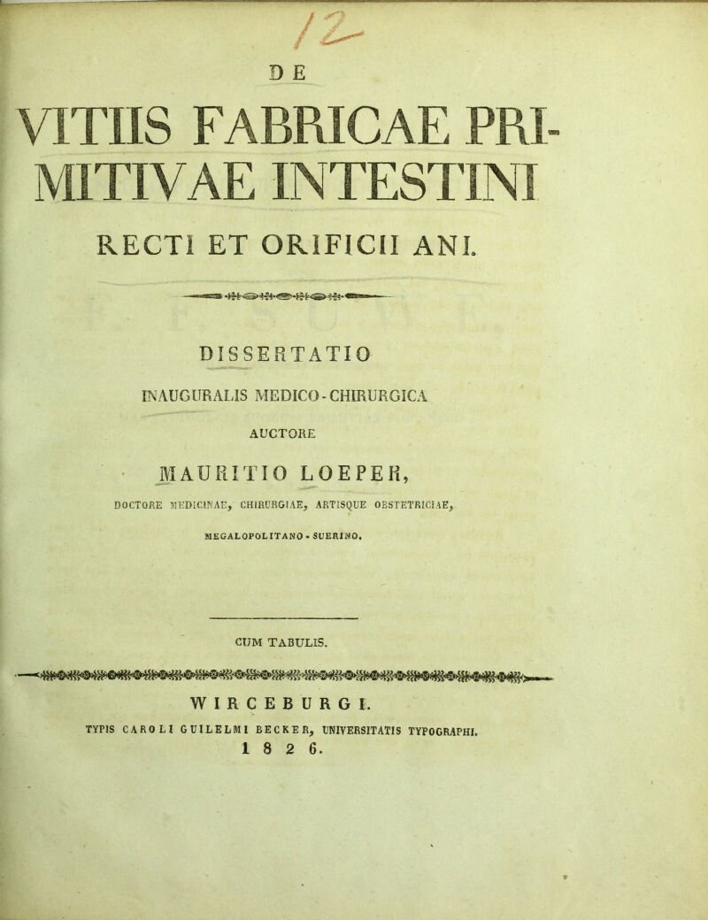 VITUS FABRICAE PRI- MITIVAE INTESTINI RECTI ET ORIFICII AN I. DISSERTATIO IN AUGUR ALIS MEDICO - CHIRURGICA AUCTORE MAURITIO LOEPER, DOCTQRE MEDICINAC, CHiRURGlAE, AETISQUE OBSTETRIC!AE, MEGALOPOLITANO*SUERINO, CUM TABULIS. W I R C E B U R G I. TYPIS CAROLI GUILELMI BECKER, CNIVERSITATIS TYPOGIC^PHI.