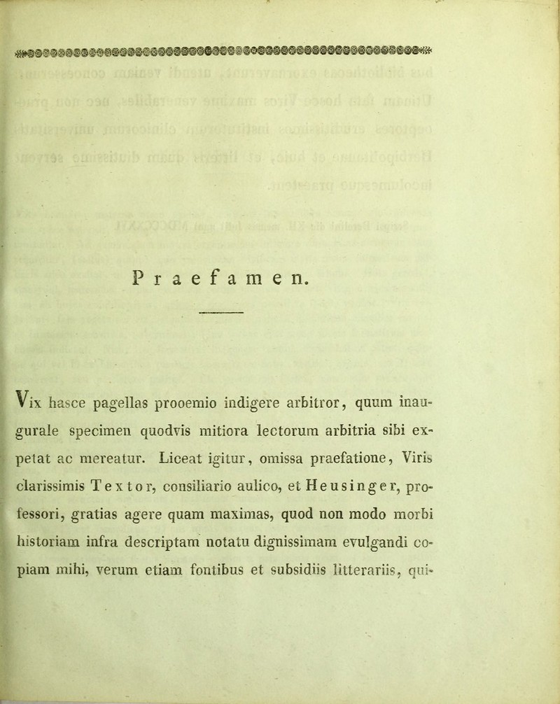 Praefamen. Vix hasce pagellas prooemio indigere arbitror, quiiQi inau- gurale specimen quodvis mitiora leetorura arbitria sibi ex- petat ac mereatur. Liceat igitur, omissa praefatione, Viris> clarissimis Textor, consiliario aulico, etHeusinger, pro- fessor!, gratias agere quam maximas, quod non modo morbi historiam infra descriptam notatu dignissimam evulgandi co- piam mihi, verum etiam fontibus et subsidiis litterariis, qui-