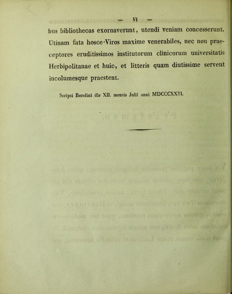 bus bibliothecas exornaverunt, utendi veniam concesserunt Utinam fata hosce-Viros maxime venerabiles, nec non prae- ceptores eruditissimos institutorum clinicorum universitatis Herbipolitanae et huic, et litteris quam diutissime servant incolumesque praestent. Scripsi Berolini die XII. mensis Jiilii anni MDCCCXXYL