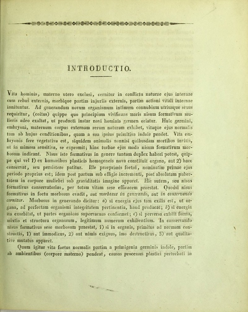 INTRODUCTIO. Vita hominis, materno utero exclusi, cernitur in conflictu naturae ejus interaae cum rehu§ externis, morbique partim injuriis extemis, partim action! vitali internae innituntur. Ad generandum novum organismuni intimum connubium utriusque scxus requiritur, (coitus) quippe quo principium vivificans maris nisum formativum mu- lieris adeo exaltat, ut producti instar novi hominis germen oriatur. Huic germini, embrjoni, maternum corpus externam rerum naturam exbibet, vitaque ejus norraalis tarn ab hujus conditionibus, quam a sua ipsius primitiva indole pendet. Vita em- bryonis fere vegetativa est, siquidem aniraalis nonnisi quibusdam mortibus invitis, ut in mimosa sensitive, se expromit; bine turbae ejus raodo nisum formativum mor- bosum indicant. Nisus iste formativus in genere tantum duplex haberi potest, quip- pe qui vel 1) ex bumoribus plasticis homogeneis nova constituit organa, aut 2) baec conservat, seu persistere patitur. Ille praeprimis foetui, nominatim primae ejus periodo proprius est; idem post partum sub effigie incrementi, post absolutara puber- tatem in corpore muliebri sub graviditatis imagine apparet. Hie autem, seu nisus formativus conservatorius, per totam vitam sese efficacem praestat. Ouodsi nisus formativus in foetu morbosus evadit, aut morbosus in gemrando, aut in conservando cernitur. Morbosus in generando dicitur: a) si energia ejus tarn exilis est, ut or- gana, ad perfectam organismi integritatem pertinentia, baud producat; b') si energia ita exorbitat, ut partes organicas supervacuas conformet; c) si perversa existit forma, mixtio et structura organorura, legitimum numerura exbibentiura. 'In conservando nisus formativus sese morbosum praestat, 1) si in organis, primitus ad normam con- \ structis, 1) aut immodicus, 2) aut nimis exiguus, imo destructivus, 5) aut qualita- tive mutatus apparet. Quum igitur vita foetus normalis partim a primigenia germinis indole, partim ab ambientibus (corpore materno) pendeat, causas processus plastici perturbati in