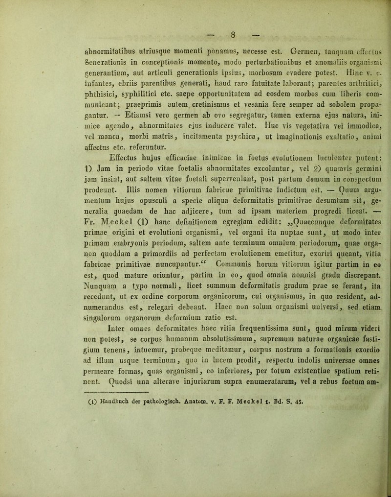 abnormitatibus utriusque momenti ponamus, necesse est. Germeii, tanqiiam olTccius SeneralioDis in conceptionis momento^ modo perturbationibus et anomaliis organismi generantium, aut articuli generationis ipsius, morbosum evadere potest. Hinc y. c. infantes, ebriis parentibus generati, hand raro fatuitate laborant; parentes arlhritici, phthisici, sjphilitici etc. saepe opportunitatem ad eosdem raorbos cum iiberis com- municant; praeprimis autem cretinismus ct vesania fere semper ad sobolem propa- gantur. — Etiamsi vero germen ab oyo segregatur, tamen externa ejus natura, ini- mice agendo, abnormilaies ejus inducere valet. Hue vis vegetativa vei immodica, vel manca, morbi matris, incitamenta psjchica, ut imaginationis exaltatio, anirai aftectus etc. referimtur. Effectus hujus efficaciae inimicae in foetus evolutionem liiculenter patent: 1) Jam in periodo vitae foetalis abnormitates excoluntur, vel 2) quamvis germini jam insiat, aut saltern vitae foetali superveniant, post partum demum in conspectum prodeunt. lUis noraen vitioruin fabricae primitivae indictum est. — Ouum argu- mentuni hujus opusculi a specie aliqua deformitatis primitivae desumtum sit, ge- neralia quaedam de hac adjicere, turn ad ipsam materiem progredi liceat. — Fr. M^eckel (1) hanc definitionem egregiam edidit: ,,Quaecunque deformitates primae origini et evolutioni organismi, vel organi ita nuptae sunt, ut modo inter pdraam embrjonis periodiun, saltern ante terminum omnium periodorum, quae orga- non quoddam a primordiis ad perfectam evolutionem emetitiir, exoriri queant, vitia fabricae primitivae nuncupantur.‘^ Communis horum vitiorum igitur partim in eo est, quod mature oriuntur, partim in eo, quod omnia nonnisi gradu discrepant. Nunquam a tjpo normal!, licet summum deformitatis gradum prae se ferant, ita recedunt, ut ex ordine corporum organicorum, cui organismus, in quo resident, ad- nuraerandus est, relegari debeant. Haec non solum organismi universi,. sed etiam singuloruin organorum deformium ratio est. Inter oranes deformitates haec vitia frequentissima sunt, quod mirum videri non potest, se corpus humanum absolutissimum, supremum naturae organicae fasti- gium tenens, intuemur, probeque meditamur, corpus nostrum a forraationis exordio ad ilium usque termiuum, quo in lucem prodit, respectu indolis universae omnes permeare formas, quas organismi, eo inferiores, per tolum existentiae spatium reti- nent. Ouodsi una alterave injuriarum supra enumcratarum, vel a rebus foetum am- (l) Handbuch der pathologisch. Anatom, y, F. F, Meckel i. Bd. S, 45,