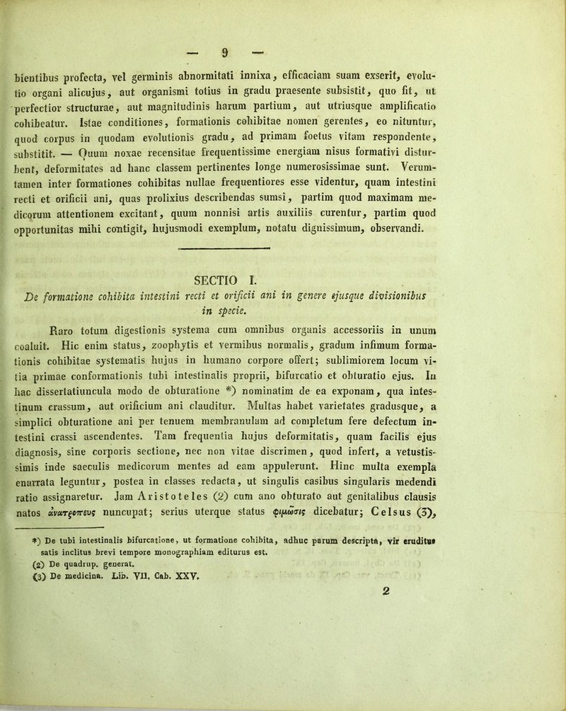 bientibus profecta, vel germinis abnormitati innixa, efficaciam suam exserit, evolu- lio organi alicujus, aut organisnii totius in gradu praesente subsistit, quo lit, ut perfectior structurae, aut magnitudinis hamm partium, aut utriusque aniplificatio cobibeatur. Istae conditiones, formationis cohibitae nomen gerentes, eo nituntur, quod corpus in quodam evolulionis gradu, ad primam foetus vitam respondente, SLibstitit. — Ouum noxae recensitae frequentissinie energiam nisus formativi distur- bent, deformitates ad hanc classem pertinentes longe numerosissimae sunt. Verum- tanien inter formationes cohibitas nullae frequentiores esse videntur, quam intestini recti et orificii ani, quas prolixins describendas sumsi, partim quod maximam me- dicqrum attentionem excitant, quum nonnisi artis auxiliis curentur, partim quod opportunitas mibi contigit, bujusmodi exemplum, notatu dignissimum, observandi. SECTIO I. De formatiom cohibita intestini recti et orificii ani in genere ejusque divisionibus in specie. Raro totura digestionis sjstema cum omnibus organis accessoriis in unum coaluit. Hie enim status, zoopbjtis et vermibus normalis, gradum infimum forma- tionis cobibitae sjstematis bujus in bumano corpore offert; sublimiorem locum vi- tia primae conformationis tubi intestinalis proprii, bifurcatio et obturatio ejus. In bac dissertatiuncula modo de obturatione *) nominatim de ea exponara, qua intes- tinum crassum, aut orificium ani clauditur. Multas babet varietates gradusque, a simplici obturatione ani per tenuem membranulam ad completum fere defectum in- testini crassi ascendentes. Tam frequentia bujus deformitatis, quam facilis ejus diagnosis, sine corporis sectione, nec non vitae discrimen, quod infert, a vetustis- simis inde saeculis medicorum mentes ad earn appulerunt. Hinc multa exempla enarrata leguntur, postea in classes redacta, ut singulis casibus singularis medendi ratio assignaretur. Jam Aristoteles (2) cum ano obturate aut genitalibus clausis natos «V«T^c7rgu5 nuncupat; serins uterque status dicebaturj Cels us (3), *) De tubi intestinalis bifurcatione, ut fqrmatione cohibita, adhuc paium descripta, vir eiuditBt satis inclitus brevi tempore monographiam editurus est. (2^ De quadnip. generat. (3) De laedicina. Lib. VII. Cab. XXV. 2