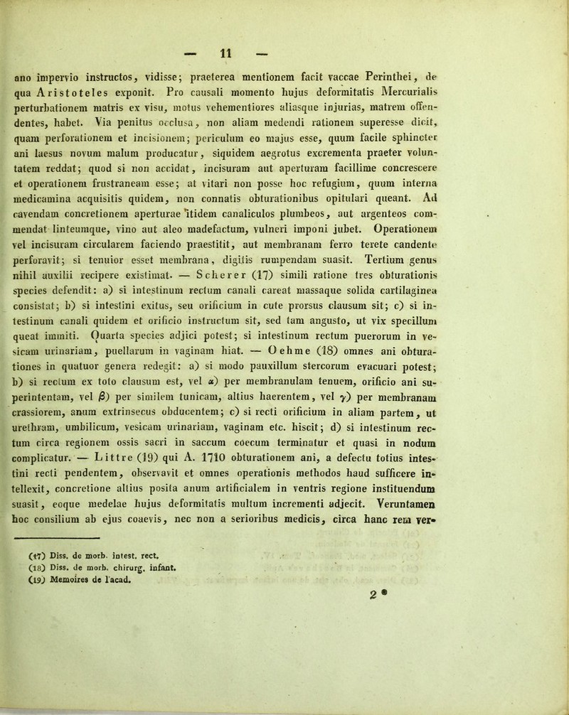 ano inipervio instructos, vidisse; praeterea mentionem facit vaccae Perintliei, de qua Aristoteles exponit. Pro causali momento hujus deformitatis Mercurialis perturbationem niatris ex visa, motus vehementiores aliasque injurias, matreni offeu- dentes, habet. Via penitus oeclusa, non aliam medendi rationeni superesse dicif, quam perforationem et incisionem; perirulum eo niajus esse, quum facile sphincter ani laesus novum malum producatur, siquidem aegrotus excreraenta praeter volun- tatem reddat; quod si non accidat, incisuram aut aperturam facillime concrescere et operationera frustraneam esse; at vitari non posse hoc refugium, quum interna medicamina acquisitis quidem, non connatis obturationibus opitulari queant. Ad cavendam concretionem aperturae *itidem canaliculos plumbeos, aut argenteos com- mendat linteumque, vino aut aleo madefactum, vulneri imponi jubet. Operationem vel incisuram circularem faciendo praestitit, aut membranam ferro terete candente perforavit; si tenuior esset membrana, digltis rumpendam suasit. Tertium genus nihil auxilii recipere existimat* — Scherer (17) simili ratione ties obturationis species defendit: a) si intestinum rectum canali careat massaque solida cartilaginea consistat; b) si intestini exitus, seu orificiura in cute prorsus clausum sit; c) si in- testinum canali quidem et orificio instructum sit, sed tarn angusto, ut vix specillum queat immiti. Ouarta species adjici potest; si intestinum rectum puerorum in ve- sicam urinariam, puellarum in vaginam hiat. — Oehme (18) omnes ani obtura- tiones in quatuor genera redegit: a) si modo pauxillum stercoriim evacuari potest; b) si rectum ex toto clausum est, vel «) per membranulam tenuem, orificio ani su- perintentam, vel j8) per similem tunicam, altius haerentem, vel y) per membranam crassiorem, anum extrinsecus obducentem; c) si recti orificium in aliam partem, ut urethram, umbilicum, vesicam urinariam, vaginam etc. hiscit; d) si intestinum rec- tum circa regionem ossis sacri in saccum coecum terminatur et quasi in nodum complicatur. — Littre (19) qui A. 1710 obturationem ani, a defectu totius intes- tini recti pendentem, observavit et omnes operationis methodos baud sufficere in* tellexit, concretione altius posita anum artificialem in ventris regione instituendum suasit, eoque medelae hujus deformitatis multum increraenti adjecit. Veruntamen hoc consilium ab ejus coaevis, nec non a serioribus medicis, circa hanc rem ver* (t7) Diss. de morb. intest. rect. (18) Diss. de morb. chirurg. infant. (19) blemoires de lacad.