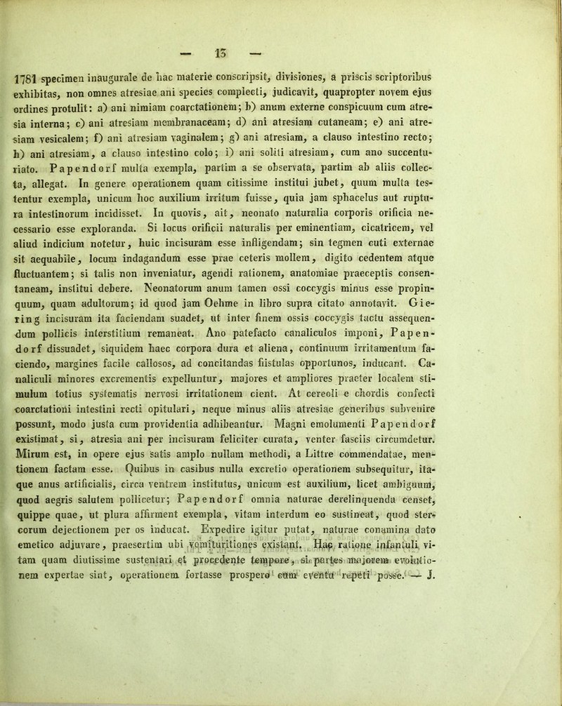 1781 specimen inaugurale de liac materie conscripsit, divisiones, a priscis scriptoribus exhibitas, non omnes atresiae ani species complecti, judicavit, quapropter novem ejus ordines protulit: a) ani nimiam coarctationera; b) annm externe conspicuum cum atre- sia interna; c) ani atresiam membranaceam; d) ani atresiam cutaneam; e) ani atre- siam vesicalem; f) ani atresiam vaginalem; g) ani atresiam, a clauso intestine recto; h) ani atresiam, a clauso intestine colo; i) ani soliti atresiam, cum ano succentu* riato. Papendorf multa exempla, partim a se observata, partim ab aliis collec- ta, allegat. In genere operationem quam citissime institui jubet, quum multa tes- tentur exempla, unicum hoc auxilium irritum fuisse, quia jam sphacelus aut ruptu- ra intestinorum incidisset. In quovis, ait, neonato naturalia corporis orificia ne- cessario esse exploranda. Si locus orificii naturalis per eminentiara, cicatricera, vel aliud indicium notetur, huic incisuram esse infligendam; sin tegmen cuti externae sit aequabiie, locum indagandum esse prae ceteris mollem, digito cedentem atque fluctuantem; si tails non inveniatur, agendi rationem, anatomiae praeceptis consen- taneam, institui debere. Neonatorum anum tamen ossi coccygis minus esse propin- quum, quam adultorura; id quod jam Oehme in libro supra citato annotavit. Gie- ring incisuram ita faciendam suadet, ut inter finem ossis coccygis tactu assequen- dum pollicis interstitium reraaneat. Ano patefacto canaliculos imponi, Papen- dorf dissuadet, siquidem haec corpora dura et aliena, continuum irritaraentum fa- ciendo, margines facile callosos, ad concitandas fiistulas opportunos, indiicant. Ca- naliculi minores excrementis expelluntur, majores et anipliores praeter localeni sti- mulum totius systematis nervosi irritationem cient. At cereoli e chordis confecti coarctationi intestini recti opitulari, neque minus aliis atresiae generibus subvenire possunt, modo justa cum providentia adhibeantur. Magni emolumenti Papendorf existimat, si, atresia ani per incisuram feliciter curata, venter fasciis circumdetur. Mirum est, in opere ejus satis amplo nullam method!, a Littre commendatae, men- tionem factam esse. Quibus in casibus nulla excretio operationem subsequitur, ita- que anus artificialis, circa ventrem institutus, Unicum est auxilium, licet ambiguum, quod aegris salufem pollicetur; Papendorf omnia naturae derelinquenda censet, quippe quae, ut plura affirment exempla, vitam interdum eo sustineat, quod ster- corum dejectionem per os inducat. Expedire igitur putat, naturae conamina dato emetico adjuvare, praesertim ubi .^orailuriUonp existant, H,ap, ratioije infanLuli. vi- tara quam diutissime sustentari qt proc.edente tempm’e ,(rshpar^s majorem. ev?otu>tio- nem expertae sint, operationem fortasse prosperd^ cum* eVe'nturepieti' posse.^J.