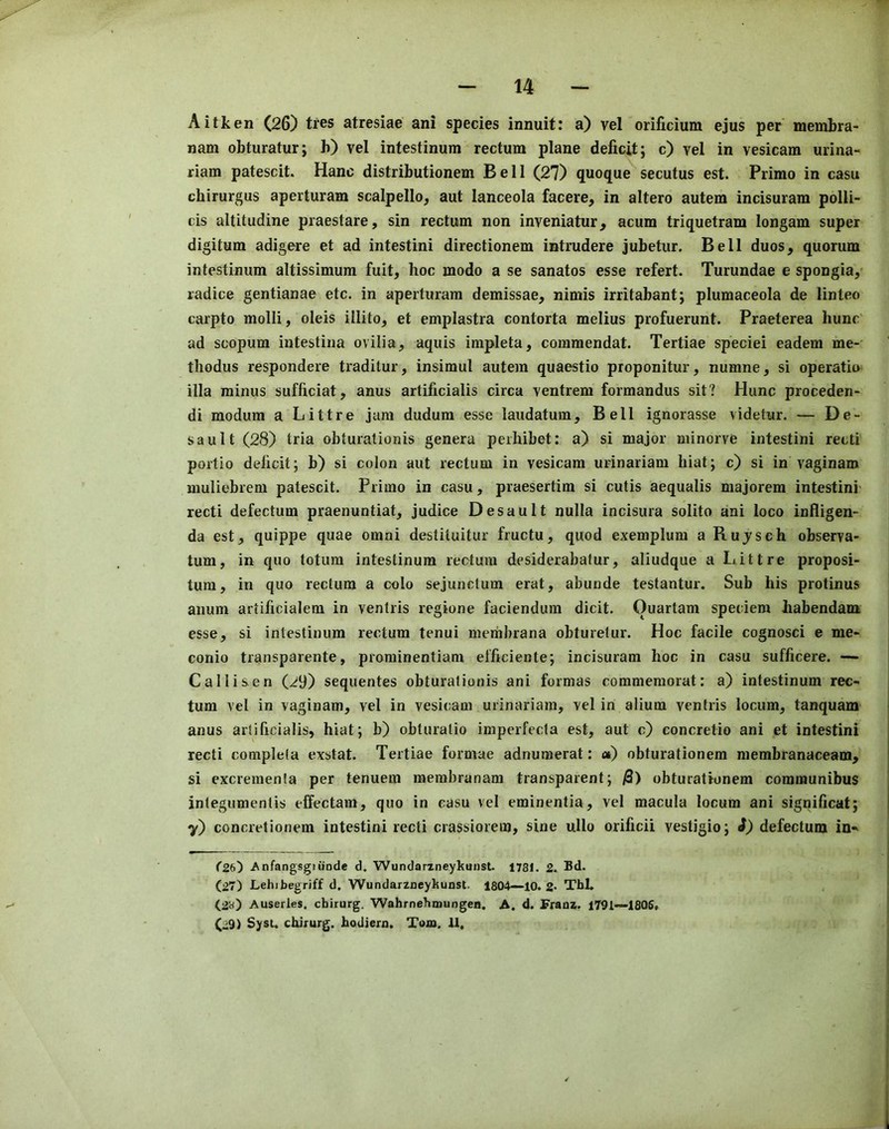 Aitken (26) tics atresiae ani species innuit: a) vel orificium ejus per membra- nam obturatur; b) vel intestinum rectum plane deficit; c) vel in vesicam urina- riam patescit. Hanc distributionem Bell (27) quoque secutus est. Prime in casu chirurgus aperturam scalpello, aut lanceola facere, in altero autem incisuram polli- cis altitudine praestare, sin rectum non inveniatur, acum triquetram longam super digitum adigere et ad intestini directionem intrudere jubetur. Bell duos, quorum intestinum altissimura fuit, hoc modo a se sanatos esse refert. Turundae e spongia, radice gentianae etc. in aperturam demissae, nimis irritabant; plumaceola de linteo carpto molli, oleis illito, et emplastra contorta melius profuerunt. Praeterea hunc ad scopum intestiiia ovilia, aquis impleta, commendat. Tertiae speciei eadem me- tliodus respondere traditur, insimul autem quaestio proponitur, numne, si operatio ilia minus sufficiat, anus artificialis circa ventrem formandus sit? Hunc proceden- di modum a Littre jam dudura esse laudatum. Bell ignorasse videtur. — De- sault (28) tria obturationis genera perhibet: a) si major minorve intestini recti portio deficit; b) si colon aut rectum in vesicam urinariam hiat; c) si in vaginaro muliebrem patescit. Primo in casu, praesertim si cutis aequalis majorem intestini- recti defectum praenuntiat, judice Desault nulla incisura solito ani loco infligen- da est, quippe quae omni destituitur fructu, quod exemplum a Rujsch observa- tum, in quo totum intestinum rectum desiderabafur, aliudque a Littre proposi- tum, in quo rectum a colo sejunctum erat, abunde testantur. Sub his protinus anum artificialem in ventris regione faciendum dicit. ()uartam speciem habendam esse, si intestinum rectum tenui membrana obturetur. Hoc facile cognosci e me- conio transparente, prominentiam efficiente; incisuram hoc in casu sufficere. — Callisen (29) sequentes obturalionis ani formas commemorat: a) intestinum rec- tum vel in vaginam, vel in vesicam urinariam, vel in alium ventris locum, tanquam anus artificialis, hiat; b) obturalio imperfecta est, aut c) concretio ani et intestini recti completa exstat. Tertiae formae adnumerat: a) obturationem membranaceam, si excrementa per tenuem membranam transparent; /3) obturationem communibus integumentis effectam, quo in casu vel eminentia, vel macula locum ani significat; y) concretionem intestini recti crassiorem, sine ullo orificii vestigio; i) defectum in- (2b') Anfangsgtiiode d. Wundarzneykunst. 178!. 2. Bd. (27) Lehibegriff d, WundarzDcykunst. 1804—10. 2* TbL (2w) Auserles. cbirurg. Wahrnebmungea. A. d. frauz. 1701—1805, (29) Sysu cbirurg. hoUiern. Toro. 11.
