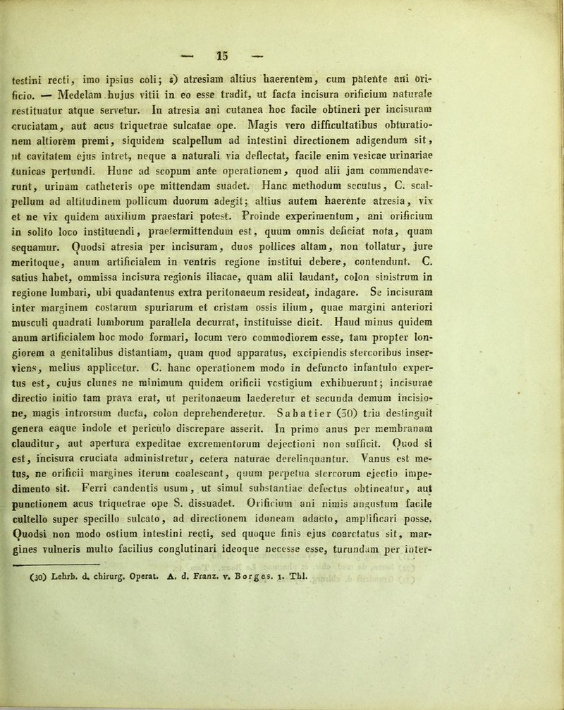 testini recti, imo ipsius coli; s) atresiam altius haerentem, cum patefite ani ori- ficio. — Medelam hujiis vitii in eo esse tradit, ut facta incisura orificium naturale restituatur atque servetur. In atresia ani cutanea hoc facile obtineri per incisuram cruciatam, aut acus triquetrae sulcatae ope. Magis rero difficultatibus obturatio- nem altiorem premi, siquidem scalpellum ad intestini directionem adigendum sit, ut cavitatem ejus intret, neque a naturali via deflectat, facile enim vesicae urinariae tunicas pertundi. Hunc ad scopum ante operationem, quod alii jam coramendave- runt, urinam catheteris ope mittendam suadet. Hanc methodum sccutus, C. scal- pellum ad altiludinem pollicum duorum adegit; altius autem haerente atresia, vix et ne vix quidem auxilium praestari potest. Proinde experiraentum, ani orificium in solito loco instituendi, praetermittendum est, quum omnis deficiat nota, quam sequamur. Quodsi atresia per incisuram, duos pollices altam, non tollatar, jure meritoque, anum artificialem in ventris regione institui debere, contendunt. C. satius habet, ommissa incisura regionis iliacae, quam alii laiidant, colon si.oistrum in regione lumbari, ubi quadantenus extra peritonaeum resideat, indagare. Se incisuram inter marginem costarum spuriarum et cristam ossis ilium, quae margini anterior! musculi quadrati lumborum parallela decurrat, instituisse dicit. Haud minus quidem anum artificialem hoc raodo formari, locum vero commodiorem esse, tam propter lon- giorem a genitalibus distantiam, quam quod apparatus, excipiendis stercoribus inser- viens, melius applicetur. C. hanc operationem modo in defuncto infantulo exper- tus est, cujus dunes ne minimum quidem orificii vestigium exhibuerunt; incisurae directio initio tam prava erat, ut peritonaeum laedcretur et secunda demum incisio- ne, magis introrsum ducta, colon deprehenderetur. Sabatier (30) tria destinguit genera eaque indole et periculo discrepare asserit. In prime anus per membranam clauditur, aut apertura expeditae excrementorum dejectioni non sufficit. ()uod si est, incisura cruciata administretur, cetera naturae derelinquantur. Vanus est me- tus, ne orificii margines iterum coalescant, quum perpetua stercorum ejectio impe- dimento sit. Ferri candentis usum, ut simul substantiae defectus obtineafur, aut punctionem acus triquetrae ope S. dissuadet. Orificium ani nimis angustum facile cultello super specillo sulcato, ad directionem idoneam adacto, ampJificari posse. Quodsi non modo ostium intestini recti, sed quoque finis ejus coarctatus sit, raar- gines vulneris multo facilius conglutinari ideoque necesse esse, turundam per inter- Oo) Lehrb. d, ebirurg, Operat. A. d. Franz, v. Borges, i. Thl,