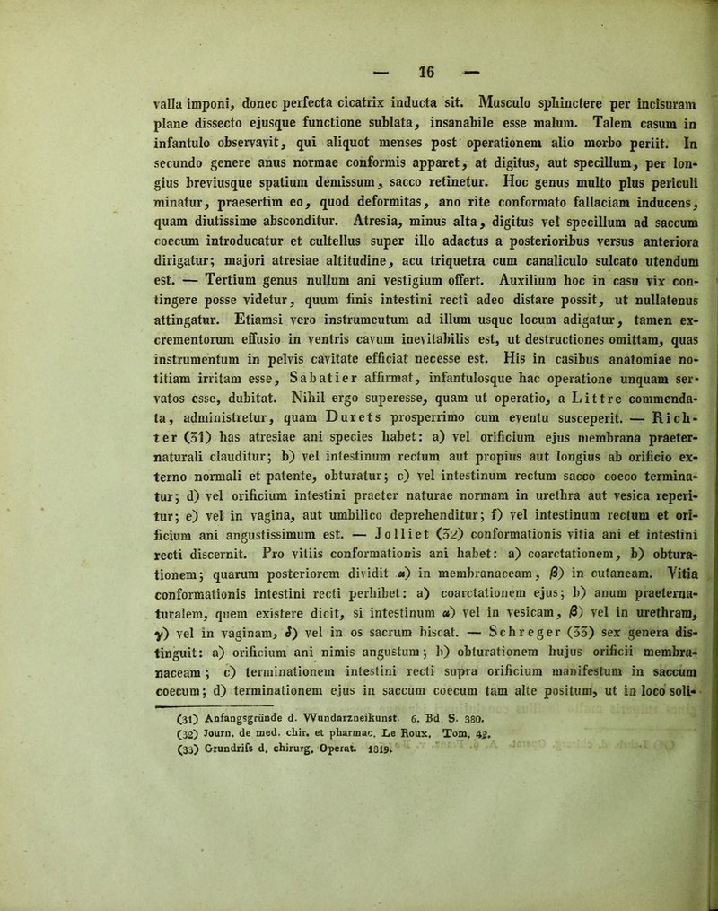 valla imponi, donee perfecta cicatrix inducta sit. Musculo spliinctere per incisurain plane dissecto ejusque functione sublata, insanabile esse malum. Talem casum in infantulo observavit, qui aliquot menses post operationem alio morbo periit. In secundo genere anus normae conformis apparet, at digitus, aut specillum, per lon- gius breviusque spatium demissum, sacco retinetur. Hoc genus multo plus periculi minatur, praesertim eo, quod deformitas, ano rite conformato fallaciam inducens, quam diutissime absconditur. Atresia, minus alta, digitus vel specillum ad saccum coecum introducatur et cultellus super illo adactus a posterioribus versus anteriora dirigatur; majori atresiae altitudine, acu triquetra cum canaliculo sulcato utendum est. — Tertium genus nullum ani vestigium offert. Auxilium hoc in casu vix con- tingere posse videtur, quum finis intestini recti adeo distare possit, ut nullatenus attingatur. Etiamsi vero instrumeutum ad ilium usque locum adigatur, tamen ex- crementorura effusio in ventris cavum inevitabilis est, ut destructiones omittam, quas instrumentum in pelvis cavitate efficiat necesse est. His in casibus anatomiae no- titiam irritam esse, Sabatier affirmat, infantulosque hac operatione unquam ser* vatos esse, dubitat. Nihil ergo superesse, quam ut operatio, a Littre commenda- ta, administretur, quam Durets prosperrimo cum eventu susceperit. — Rich- ter (31) has atresiae ani species habet: a) vel orificiura ejus membrana praeter- naturali clauditur; b) vel intestinum rectum aut propius aut longius ab orificio ex- terno normal! et patente, obturatur; c) vel intestinum rectum sacco coeco termina- tor j d) vel orificium intestini praeter naturae normam in urethra aut vesica reperi- tur; e) vel in vagina, aut umbilico deprehenditur; f) vel intestinum rectum et ori- ficium ani angustissimum est. — J o 11 i e t (32) conformationis vitia ani et intestini recti discernit. Pro viliis conformationis ani habet: a) coarctationem, b) obtura- tionem; quarura posteriorem dividit «) in membranaceam, /3) in cutaneam. Vitia conformationis intestini recti perhibet: a) coarctationem ejus; b) anum praeterna- turalem, quern existere dicit, si intestinum a) vel in vesicam, vel in urethrara, y) vel in vaginam, ^) vel in os sacrum hiscat. — Schreger (33) sex genera dis- tinguit: a) orificium ani nimis angustum; h) obturationera hujus orificii membra- naceam ; c) terminationem intestini recti supra orificium manifestum in saccum coecum; d) terminationem ejus in saccum coecum tarn alte positum, ut in loco soli- (31) Anfangsgriinde d. Wundarzneikunst. 6. Bd, S. 380. (32) Journ. de med. chir. et pharmac, L,e Roux. Tom. 42. (33) Oiundrifs d. ehirurg, OperaU 1819.