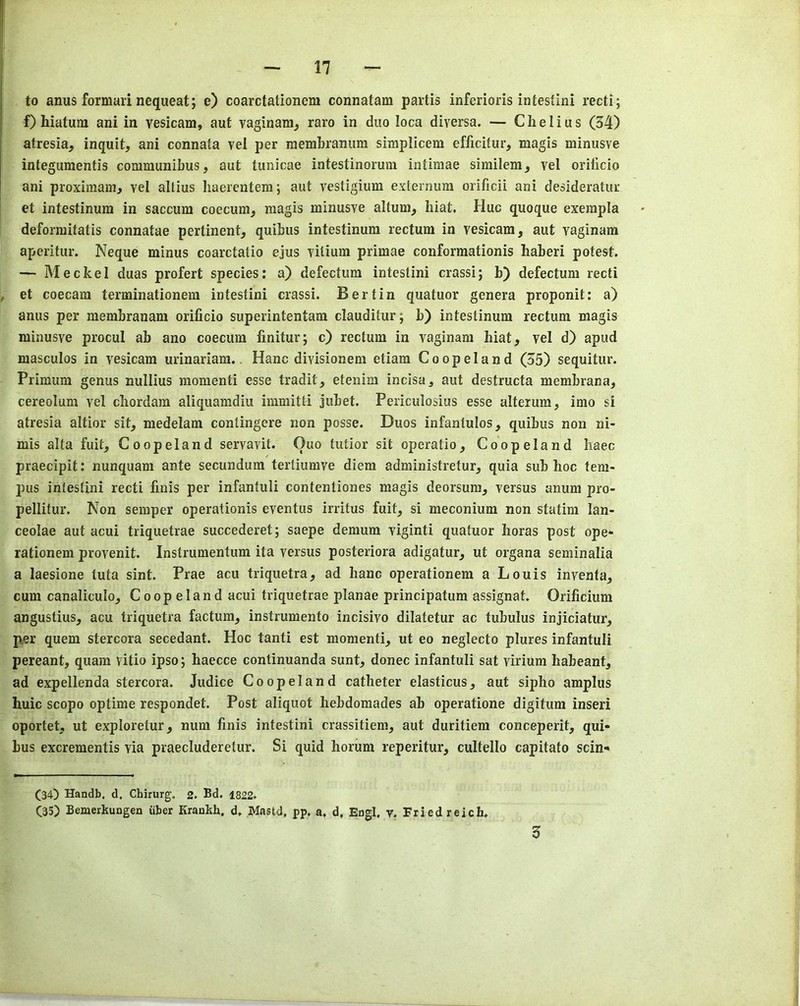 17 to anus formai’i nequeat; e) coarctationem connatam partis inferioris intestini recti; f) hiatum ani in vesicam, aut vaginam, raro in duo loca diversa. — Chelius (54) atresia, inquit, ani connata vel per niembranum simplicem efficitur, magis minusve integumentis communibus, aut tunicae intestinorum intimae similem, vel orilicio ani proximam, vel allius Iiaerentem; aut vestigium externum orificii ani desideratur et intestinum in saccum coecum, magis minusve altum, biat. Hue quoque exerapla deformitatis connatae pertinent, quibus intestinum rectum in vesicam, aut vaginam aperitur. Neque minus coarctatio ejus vitium primae conformationis haberi potest. — Meckel duas profert species: a) defectum intestini crassi; b) defectum recti et coecam terminationem intestini crassi. Bertin quatuor genera proponit: a) anus per membranam orificio superintentam clauditur; b) intestinum rectum magis minusve procul ab ano coecum fmitur; c) rectum in vaginam hiat, vel d) apud masculos in vesicam urinariam.. Hanc divisionem etiam Coopeland (55) sequitur. Primum genus nullius momenti esse tradit, etenim incisa, aut destructa membrana, cereolum vel cbordam aliquamdiu immitti jubet. Periculosius esse alterum, irao si atresia altior sit, medelam contingere non posse. Duos infantulos, quibus non ni- mis alta fuit, Coopeland servavit. Quo tutior sit operatio, Coopeland Iiaec praecipit: nunquam ante secundum tertiumve diem administretur, quia sub hoc tern- pus intestini recti finis per infantuli contentiones magis deorsura, versus anum pro- pellitur. Non semper operationis eventus irritus fuit, si meconium non statim lan- ceolae aut acui triquetrae succederet; saepe demum viginti quatuor horas post ope- rationem provenit. Instrumentum ita versus posteriora adigatur, ut organa seminalia a laesione tuta sint. Prae acu triquetra, ad hanc operationem a Louis invenfa, cum canaliculo, Coopeland acui triquetrae planae principatum assignat. Orificium angustius, acu triquetra factum, instrumento incisivo dilatetur ac tubulus injiciatur, per quern stercora secedant. Hoc tanti est momenti, ut eo neglecto plures infantuli pereant, quam vitio ipso; haecce continuanda sunt, donee infantuli sat virium habeant, ad expellenda stercora. Judice Coopeland catheter elasticus, aut sipho amplus huic scopo optime responded Post aliquot hebdoraades ab operatione digitum inseri oportet, ut exploretur, num finis intestini crassitiem, aut duritiem conceperit, qui- bus excrementis via praecluderetur. Si quid horum reperitur, cultello capitato sexn- (34) Handb, d. Chirurg, 2. Bd. 1822. (35) Bemerkungen iiber Kraukh, d. Mastd, pp. a. d, Engl. v. Friedreich*