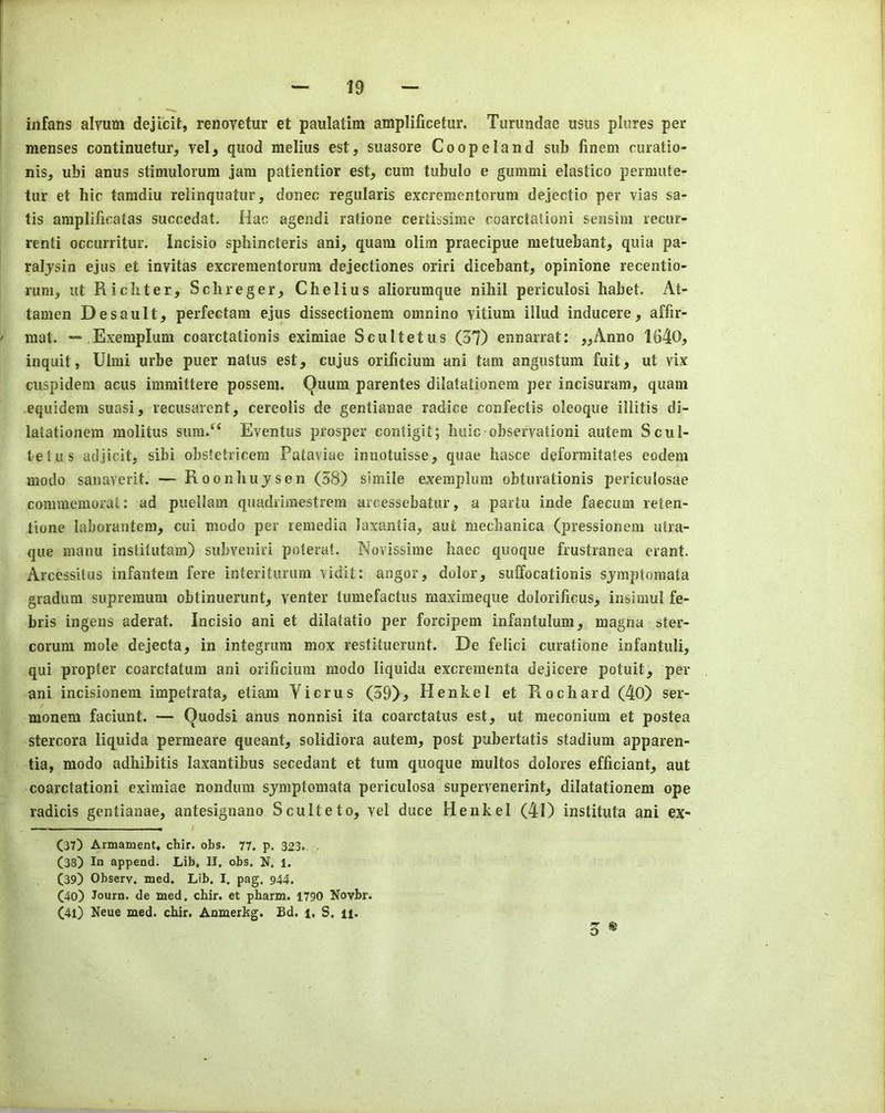 infans alvum dejicit, renovetur et paulatim amplificetur. Turundae usus plures per menses continuetur, vel^ quod melius est, suasore Coopeland sub finem curatio- nis, ubi anus stimulorum jam patientior est, cum tubulo e gummi elastico permute- tur et hie famdiu relinquatur, donee regularis excrementorum dejectio per vias sa- tis amplifieatas sueeedat. Hac agendi ratione certissime eoarctationi sensiin recur- renti occurritur. Incisio sphineteris ani, quara olim praecipue metuebant, quia pa- raljsin ejus et invitas excrementorum dejectiones oriri dicebant, opinione recentio- rum^ lit Richter, Sclireger, Chelius aliorumque nihil periculosi habet. At- tamen Desault, perfectam ejus dissectionem omnino vitium illud inducere, affir- mat. — Exemplum coarctationis eximiae Scultetus (37) ennarrat: „Anno 1640, inquit, Ulmi urbe puer natus est, cujus orificium ani tarn angustum fuit, ut vix cuspidem acus immittere possem. Quum parentes dilatationem per incisuram, quam equidem suasi, recusarent, cereolis de gentianae radice confectis oleoque illitis di- latationem molitus siim/‘ Eventus prosper contigit; huic observationi autem Scul- tetus adjicit, sibi obstetricem Pataviae innotuisse, quae hasce deformitates eodem modo sanaverit. — Roonhujsen (58) simile exemplum obturationis periculosae commernorat: ad puellam quadrimestreni aroessebatur, a partu inde faecum reten- tione laborantem, cui modo per remedia laxantia, aut mechanica (pressionem utra- que manu institutam) subveniri poterat. Novissime haec quoque frustranea erant. Arcessitus infantem fere interitimim Yidit: angor, dolor, suffocationis sjmptomata gradum supremum obtinuerunt, venter tumefactus maximeque dolorificus, insimul fe- bris ingens aderat. Incisio ani et dilatatio per forcipem infantulum, magna ster- corum mole dejecta, in integrum mox restituerimt. De felici curatione infantuli, qui propter coarctatum ani orificium modo liquida excrementa dejicere potuit, per ani incisionem impetrata, etiam Yicrus (39)^ Henkel et Rochard (40) ser- monem faciunt. — Quodsi anus nonnisi ita coarctatus est, ut meconium et postea stercora liquida permeare queant, solidiora autem, post pubertatis stadium apparen- tia, modo adhibitis laxantibus secedant et turn quoque multos dolores efficiant, aut eoarctationi eximiae nondum sjmptomata periculosa supervenerint, dilatationem ope radicis gentianae, antesignano Sculteto, vel duce Henkel (41) instituta ani ex- (37) Armament* chir. obs. 77, p. 323* . (38) In append. Lib, II. obs. N. l. (39) Observ. med. Lib. I. pag. 944. (40) Journ. de med. chir. et pharm. 1790 Novbr. (41) Neue med. chir. Anmerkg. Ed. i, S. 11. 3 *