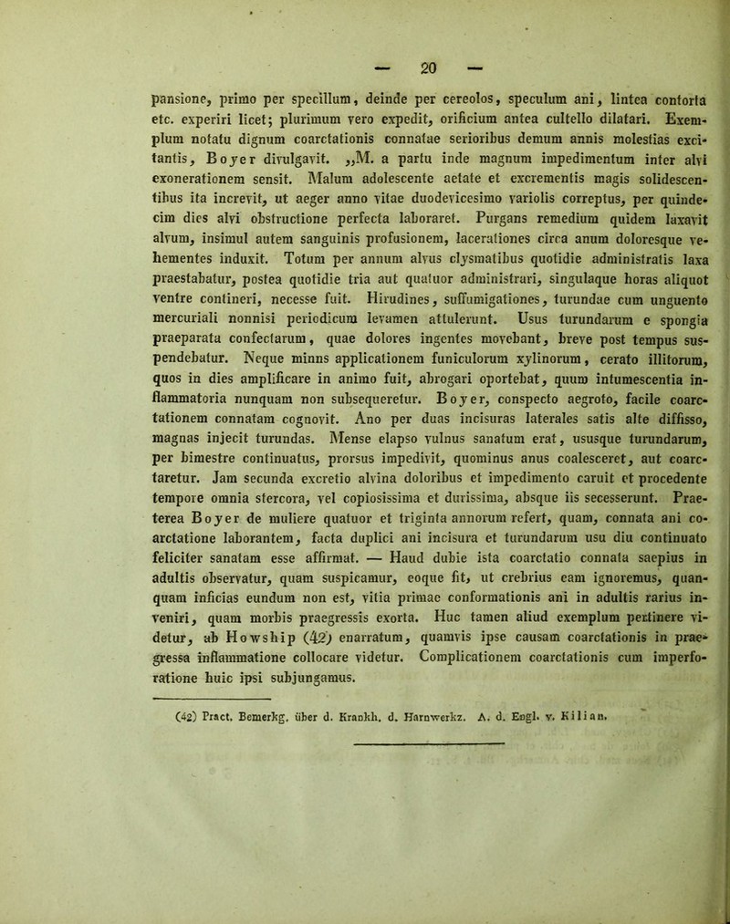 pansione, primo per specillum, deinde per cereolos, speculum ani, lintea contorta etc. experiri licet; plurimum vero expedit, orificium antea cultello dilatari. Exem- plum notatu dignum coarctationis connatae serioribus demum annis molestias exci- tantis, Bojer divulgavit. a partu inde magnum impedimentum inter alvi exonerationem sensit. Malum adolescente aetate et excrementis magis solidescen- tibus ita increiit, ut aeger anno -vitae duodevicesimo variolis correptus, per quinde- cim dies alyi obstmctione perfecta laboraret. Purgans remedium quidem laxavit alrum, insimul autem sanguinis profusionera, lacerationes circa anum doloresque ve- hementes induxit. Totum per annum alyus cljsraatibus quotidie administratis laxa praestabatur, postea quotidie tria aut quatuor administrari, singulaque boras aliquot ventre contineri, necesse fait. Hirudines, suffumigationes, turundae cum unguento mercuriali nonnisi periodicum levaraen attulerunt. Usus turundarum e spongia praeparata confectarum, quae dolores ingentes raovebant, breve post tempus sus- pendebatur. Neque minns applicationem funiculorum xjlinorum, cerato illitorum, quos in dies amplificare in animo fuit, abrogari oportebat, quum intumescentia in- flammatoria nunquam non subsequeretur. Bojer^ conspecto aegroto, facile coarc- tationem connatam cognovit. Ano per duas incisuras laterales satis alte diffisso, magnas injecit turundas. Mense elapso vulnus sanatum erat, ususque turundarum, per bimestre continuatus, prorsus irapedivit, quominus anus coalesceret, aut coarc- taretur. Jam secunda excretio alvina doloribus et impedimento caruit et procedente tempore omnia stercora, vel copiosissima et durissima, absque iis secesserunt. Prae- terea Bojer de muliere quatuor et triginta annorum refert, quam, connata ani co- arctatione laborantem, facta duplici ani incisura et turundarum usu diu continuato feliciter sanatam esse affirraat. — Haud dubie ista coarctatio connata saepius in adultis observatur, quam suspicamur, eoque fit, ut crebrius earn ignoremus, quan- quam inficias eundum non est, vitia primae conformationis ani in adultis rarius in- veniri, quam morbis praegressis exorta. Hue tamen aliud exemplum pertinere vi- detur, ab Ho-wship (42) enarratum, quamvis ipse causam coarctationis in prae*- gressa inflammatione collocare videtur. Coraplicationem coarctationis cum imperfo- ratione huic ipsi subjungamus.