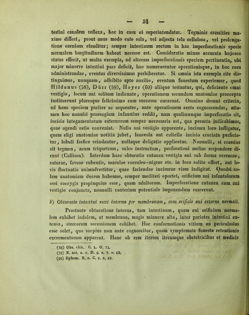 testini canalem reflexa, hoc in casu ei superintendatur. Tegminis crassities ma- xime differt, piout anus modo cute sola, vel adjecta tela eellulosa, vel prolonga- tione carnium clauditur; semper intestinum rectum in hac imperforaticnis specie normalem longitudinem haheat necesse est. Consideratio minus accurata hujusce status effecit, ut multa exempla, ad alteram imperforationis speciem pertinentia, ubi major minorve intestini pars deficit, hue numerarentur operationisque, in hoc casu administrandae, eyentus diversissimus perhiberetur. Si omnia ista exempla rite dis- tinguimus, nunquam, adhibito apto auxilio, eventum funestum experiemur, quod Hildanus (58), Diirr (59)^ Hoyer (60) aliique testantur, qui, deficiente cmni vestigio, locum ani solitum indicante, operationem secundum anatomiae praecepta instituerunt pluresque felicissimo cum successu curarunt. Omnino desunt criteria, ad banc speciem pariter ac sequenfes, ante operationem certo cognoscendas, atta- men hoc nonnisi praesagium infaustius reddit, nam qualiscunque imperforatio sit, incisio integuraentorum externorum semper necessaria est, qua peracta judicabimus, quae agendi ratio conyeniat. Nullo ani yestigio apparente, incisura loco infligatur, quern eligi anatomiae notitia jubet, lanceola aut cultello incisio cruciata perficia- tur, lobuli forfice scindantur, nullaque deligatio applicetur. Nonnulli, si crassius sit tegmen, acum triquetram, sulco instructam, perforationi melius respondere di- cunt (Callisen). Interdum baec obturatio cutanea yestigia ani sub forma yerrucae, suturae, foyeae rubentis, maculae coeruleo-nigrae etc. in loco solito olfert, aut le- vis fluctuatio animadyertitur, quae faciendae incisurae yiam indigitat. Ouodsi so- lam anatomiam ducem habemus, semper meditari oportet, orificium ani infantulorura ossi coccjgis propinquius esse, quam adultorum. Imperforatione cutanea cum ani vestigio conjuncta, nonnulli cauterium potentiale imponendum suaserunt. h) Ohturatio intestini recti interna per memhranam, cum orificio ani externo normali. Prostante obturatione interna, tarn intestinum, quam ani orificium norma- lem exbibet indolem, at membrana, magis minusve alta, inter parietes intestini ex- tensa, stercoruni secessionera cobibet. Hoc conformationis vitium eo periculosius esse solet, quo saepius non ante cognoscitur, quam sjmptomata funesta retentionis excrementorura apparent. Hanc ob rem iterum iterumque obstetricibus et medicis (58) Obs. cbir. C. l, 0. 73. (59) N. act. n. c. D. 2* a. 7. o. 62, (60) Ephem. N, c. C, 6, c, 69,