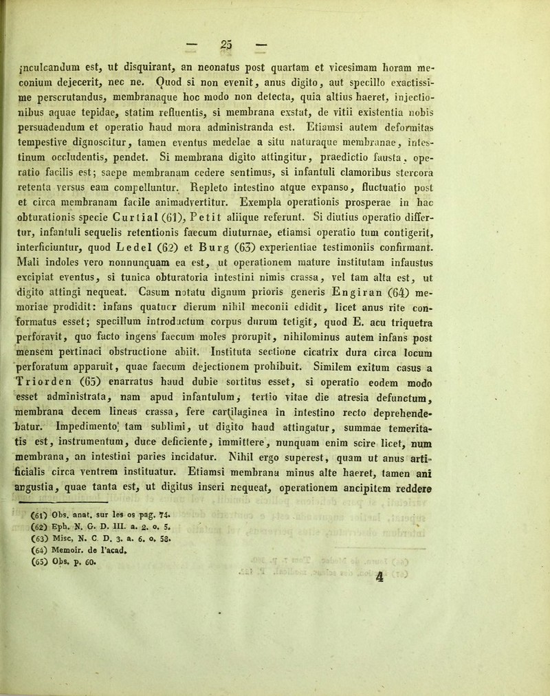 jnculcandum est, ut disquirant, an neonatus post quartara et vicesimam Iioram me- conium dejecerit, nec ne. Quod si non evenit, anus digito, aut specillo exactissi- me perscrutandus, membranaque hoc modo non detecta^ quia altius haeret, injectio- nibus aquae tepidae, statim refluentis, si membrana exstat, de vitii existentia nobis persuadendiim et operatio baud mora administranda est. Etiamsi autem defonnitas tempestive dignoscitur, tamen eventus medelae a situ iiaturaque membranae, intes- tinum occludentis, pendet. Si membrana digito attingitur, praedictio fausta. ope- ratio facilis est; saepe membranam cedere sentimus, si infantuli clamoribus stercora retenta versus earn compelluntur. Repleto intestino atque expanse, fluctuatio post et circa membranam facile animadvertitur. Exempla operationis prosperae in hac obturationis specie Curtial (61), Petit aliique refcrunt. Si diutius operatio differ- tur, infantuli sequelis retentionis faecum diuturnae, etiamsi operatio turn contigerit, interficiuntur, quod Ledel (62) et Burg (63) experienliae testimoniis confirmant- Mali indoles vero nonnunquam ea est, ut operationem mature institutam infaustus excipiat eventus, si tunica obturatoria intestini nimis crassa, vel tarn alta est, ut digito attingi nequeat. Casum notatu dignum prioris generis Engiran (64) me- moriae prodidit: infans quatucr dierum nihil meconii edidit, licet anus rite con- formatus esset; specillum introdactura corpus durum tetigit, quod E. acu triquetra perforavit, quo facto ingens* faecum moles prorupit, niliilominus autem infans post mensem pertinaci obstructione abiit. Instituta sectione cicatrix dura circa locum perforatum apparuit, quae faecum dejectionem prohibuit. Similem exitum casus a Triorden (65) enarratus baud dubie sortitus esset, si operatio eodem modo esset administrata, nam apud infantulum,- tertio vitae die atresia defunctum, membrana decern lineas crassa, fere car(ilaginea in intestino recto deprehende- batur. Impedimento] tam sublimi, ut digito baud attingatur, summae temerita- tis est, instrumentum, duce deficiente, immittere, nunquam enim scire licet, num membrana, an intestini paries incidatur. Kihil ergo superest, quam ut anus arti- ficialis circa ventrem instituatur. Etiamsi membrana minus alte haeret, tamen ani angustia, quae tanta est, ut digitus inseri nequeat, operationem ancipitem reddere CfiO Obs. anat. sur les os pag, T4» (62) Eph. N. O. D. III. a. 2. o, 5, ' ' (63) Misc, N. C, D. 3. a. 6. o, 58. (64) Memoir, de l’acad» (63) Obs. p, 60. 4