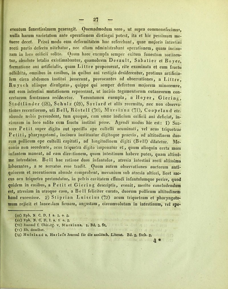 eventum funestissimiim praesagit. Ouemadmodum vero, ut supra commonefecimus, nulla harum varietatum ante operationem distingui potest, ita et hie pessimum me- tuere decet. Prisci modo earn deformitatem hue referebant, quae majoris intestini reeti partis defeetu nitebatur, nee aliam administrabant operationem, quam ineisu- ram in loco orificii solito. Ouum haec exempla semper exitura funestum sortiren- tur, absolute letalia existimabantur, quamobrem Desault, Sabatier et Bojer, formatione ani artificialis, quam Littre proposuerat, rite examinata et cum fructu adhibita, omnibus in casibus, in quibus ani vestigia desiderentur, protinus artificia- lem circa abdomen institui jusserunt, provocantes ad observationes, a Littre, Ruysch aliisque divulgatas, quippe qui semper defectum majorem minoremve, aut earn intestini mutationem repererant, ut incisio tegumentorum cutaneorum con- cretorum frustranea redderetur. Veruntamen exempla, a Hoyer, Giering, Stadtlander (68), Schulz (69), Saviard et aliis recensita, nec non observa- tiones recentiorum, utiBell, Rostell (70), Mur s inn a (70, Co op eland etc. abunde nobis persuadent, turn quoque, cum omne indicium orificii ani deficiat, in- cisuram in loco solito cum fructu institui posse. Agendi modus hie est: 1) Sua- sore Petit super digito aut specillo ope cultelli acuminati, vel acus triquetrae Petiti, pharyngotomi, incisura instituatur digitoque praevio, ad altitudinem duo- rum pollicum ope cultelli capitati, ad longitudinem digiti (Bell) dilatetur. Me- conio non secedenfe, acus triqueira digito iiiiponatur et, quum alioquin certa mors infantem maneat, ad earn directionem, quam inteslinum habere putes, quam altissi- me intiudatur. Bell hac ratione duos infantulos, atresia intestini recti altissima laborantes, a se servatos esse tradit. Ouum autem observationes aueforum anti- quiorum et recentiorum abunde com probent, meconium sub atresia altiori, licet sac- cus acu triquetra pertundatur, in pelvis cavitatem elfundi infantulumque perire, quod quidem in casibus, a Petit et Giering descriptis, evenit, merilo concludendum est, atresiam in utroque casu, a Bell feliciter curato, duorum pollicum altitudinem baud excessisse. 2)Sliprian Luiscius (72) acum triquetram et pharyngoto-* mum rejicit et lanceolam firmam, angustam, circumvolutam in intestinum, vel spe- (68) Eph, N. C. D. I a. 3. o. 2» (69) Eph. U. C. D. I. a, 5 o. 2* (to) Journal f. Chir^iig. v, Mursinna, J. Bd, 3, St. (T1) Eb, daselbst. (72) Hufeland u, Harlets Journal fiir die ausldsch. Llterat, Ed. 2. SteJs. 2. 4 *