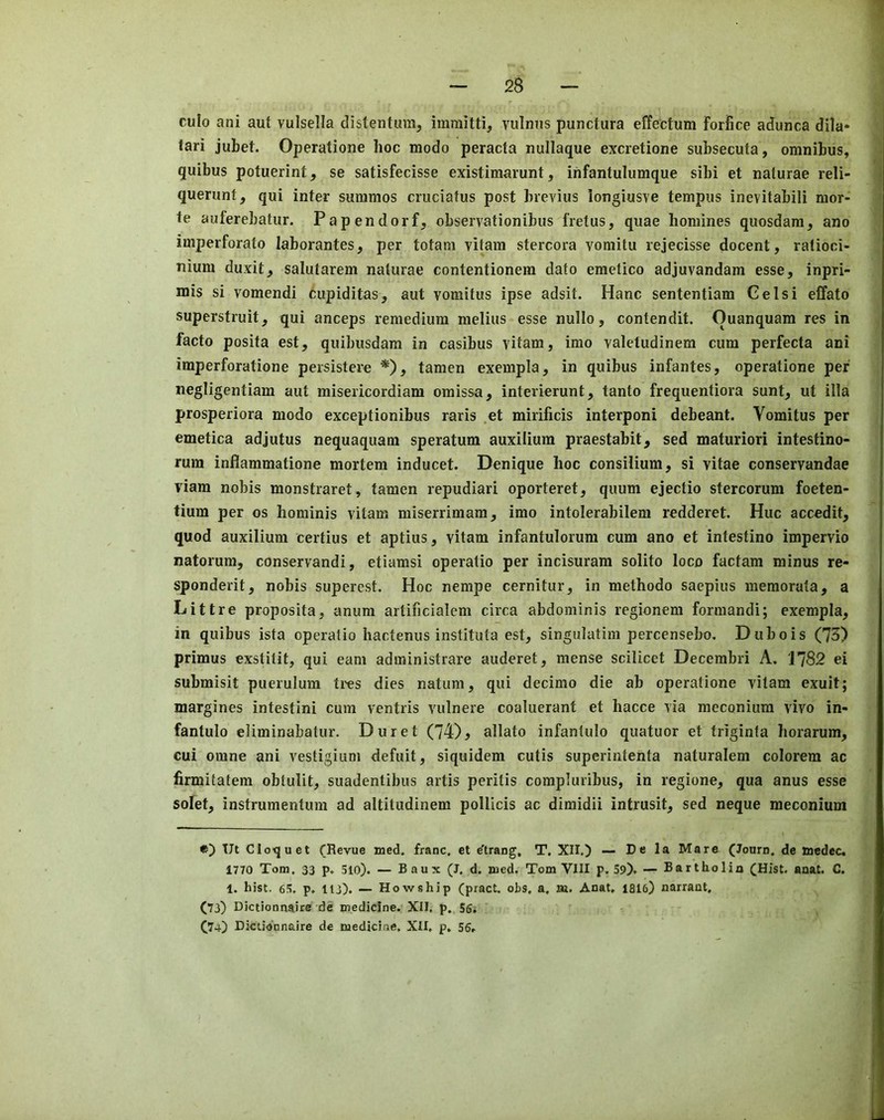 culo ani aut vulsella distentura, immitti, vulniis punctura effectum forfice adunca dila* lari jubet. Operatione hoc modo peracta nullaque excretione subsecuta, omnibus, quibus potuerint, se satisfecisse existimarunt, ihfantulumque sibi et naturae reli- querunt, qui inter summos cruciatus post brevius longiusve tempus inevitabili nior- te auferebatur. Papendorf, observationibus fretus, quae homines quosdam, ano imperforate laborantes, per totam vitam stercora vomitu rejecisse docent, ratioci- nium duxit, salutarem naturae contentionem dato emetico adjuvandam esse, inpri- mis si vomendi cupiditas, aut vomitus ipse adsit. Hanc sententiam Gelsi effato superstruit, qui anceps remedium melius esse nullo, contendit. Ouanquam res in facto posita est, quibusdam in casibus vitam, imo valetudinem cum perfecta ani imperforatione persistere *), tamen exempla, in quibus infantes, operatione per negligentiam aut misericordiam omissa, interierunt, tanto frequentiora sunt, ut ilia prosperiora modo exceptionibus raris et mirificis interponi debeant. Vomitus per emetica adjutus nequaquam speratum auxilium praestabit, sed maturiori intestino- rum inflammatione mortem inducet. Denique hoc consilium, si vitae conservandae viam nobis monstraret, tamen repudiari oporteret, quum ejectio stercorum foeten- tium per os hominis vitam miserrimam, imo intolerabilem redderet. Hue accedit, quod auxilium certius et aptius, vitam infantulorum cum ano et intestine impervio natorum, conservandi, etiamsi operatio per incisuram solito loco factam minus re- sponderit, nobis superest. Hoc nempe cernitur, in methodo saepius memorata, a Littre proposita, anum artificialem circa abdominis regionem formandi; exempla, in quibus ista operatio hactenus instituta est, singulatim percensebo. Dubois (73) primus exstitit, qui earn administrare auderet, mense scilicet Decembri A. 1782 ei submisit puerulum tres dies natum, qui decimo die ab operatione vitam exuit; margines intestini cum ventris vulnere coaluerant et hacce via meconium vivo in- fantulo eliminabatur. Duret (74) ^ allato infantulo quatuor el triginta horarum, cui omne ani vestigium defuit, siquidem cutis superintenta naturalem colorem ac firmitatem obtulit, suadentibus artis peritis corapluribus, in regione, qua anus esse sofet, instrumentum ad altiludinem pollicis ac dimidii intrusit, sed neque meconium Ut Cloquet (Revue med. franc, et d'trang, T, XII.) — De la Mare (Journ. de nedec. 1770 Tom. 33 p. 5lo). — Baux (J. d. med. Tom VIII p. 59). — Bartholin (Hist. anat. C. 1. hist. 6.5, p. llj). — How8hip (pract. ohs. a, aa. Anat, 1816) narrant, (73) Dictionnaire de medicine. XII. p, 56; (74) Dictionnaire de medicine. XII, p. 56,