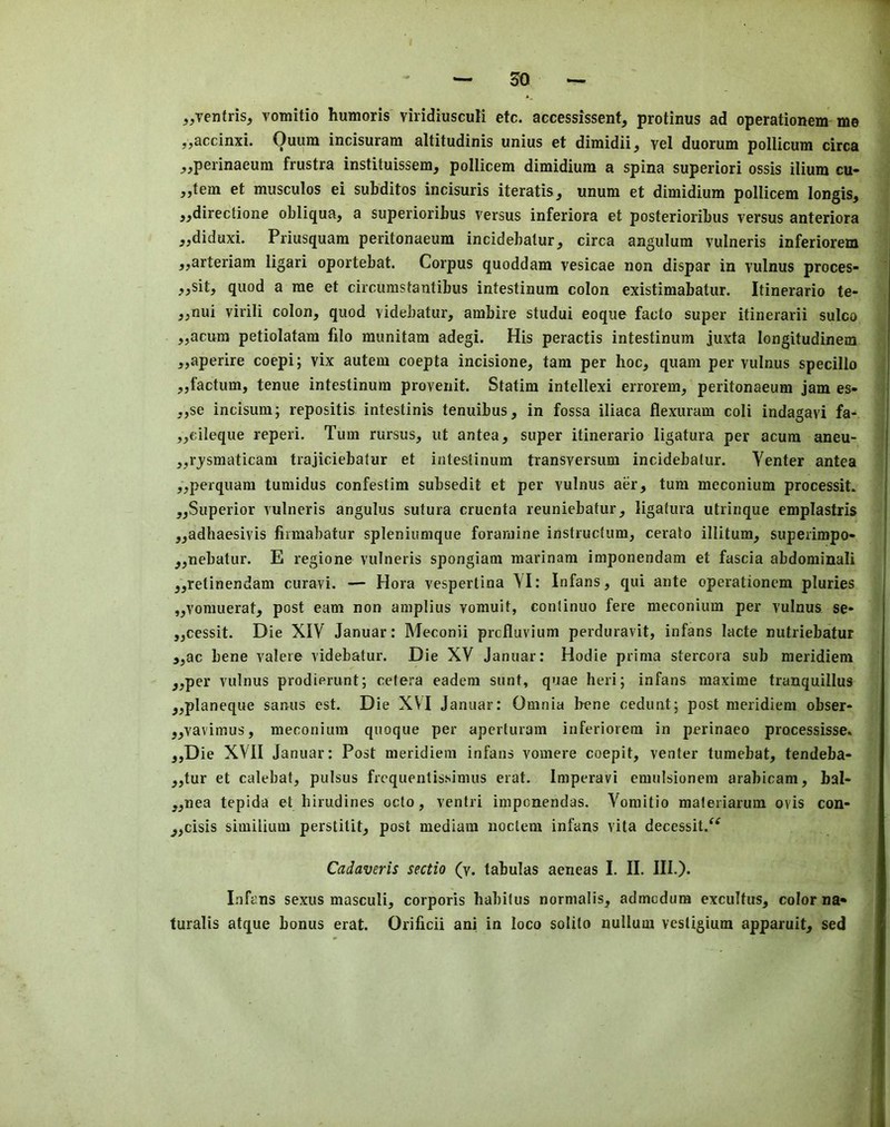 ^jVentris, vomitio humoris viridiusculi etc. accessissent, protinus ad operationem me ,,accinxi. Quum incisuram altitudinis unius et dimidii^ vel duorum pollicum circa _,,perinaeum frustra instituissem, pollicem dimidium a spina superiori ossis ilium ea- stern et musculos ei subditos incisuris iteratis^ unum et dimidium pollicem longis, ,^directione obliqua, a superioribus versus inferiora et posterioribus versus anteriora ,,diduxi. Priusquam peritonaeum incidebatur, circa angulura vulneris inferiorem 5,arteriam ligari oportebat. Corpus quoddam vesicae non dispar in vulnus proces- ;,,sit, quod a me et circumstantibiis intestinum colon existimabatur. Itinerario te- ,,nui virili colon, quod videbatur, ambire studui eoque facto super itinerarii sulco ,,acum petiolatam filo munitam adegi. His peractis intestinum juxta longitudinem ,,aperire coepi; vix autem coepta incisione, tarn per hoc, quam per vulnus specillo ,,factum, tenue intestinum provenit. Statim intellexi errorem, peritonaeum jam es- „se incisum; repositis intestinis tenuibus, in fossa iliaca flexuram coli indagavi fa- „cileque reperi. Turn rursus, ut antea, super itinerario ligatura per acura aneu- „rjsmaticam trajiciebatur et intestinum transversum incidebatur. Venter antea ,,perquam tumidus confestim subsedit et per vulnus aer, turn meconium processit. „Superior vulneris angulus sutura cruenta reuniebatur, ligatura utrinque emplastris „adhaesivis fiimabatur spleniumque foramine instructum, cerato illitum, superimpo- „nebatur. E regione vulneris spongiam marinam imponendam et fascia abdominal! „retinendam curavi. — Hora vespertina VI: Infans, qui ante operationem pluries „vomuerat, post earn non aniplius vomuit, continuo fere meconium per vulnus se- jjCessit. Die XIV Januar: Meconii prefluvium perduravit, infans lacte nutriebatur j,ac bene valere videbatur. Die XV Januar: Hodie prinia stercora sub meridiem „per vulnus prodierunt; cetera eadera sunt, quae heri; infans maxime tranquillus „planeque saruis est. Die XVI Januar: Omnia bene cedunt; post meridiem obser- „vavimus, meconium qnoque per aperturam inferiorem in perinaeo processisse. ,,Die XVII Januar: Post meridiem infans vomere coepit, venter tumebat, tendeba- „tur et calebat, pulsus frequenlissimus erat. Imperavi emnlsionem arabicam, bal- „nea tepida et hirudines octo, ventri imponendas. Vomitio maleriarum ovis con- jjcisis simiiium perstitit, post mediam noclem infans vita decessit.^^ Cadaveris sectio (v. tabulas aeneas I. II. III.). Infans sexus masculi, corporis habitus normalis, admedura excultus, color na* turalis atque bonus erat. Orificii ani in loco solito nullum vestigium apparuit, sed