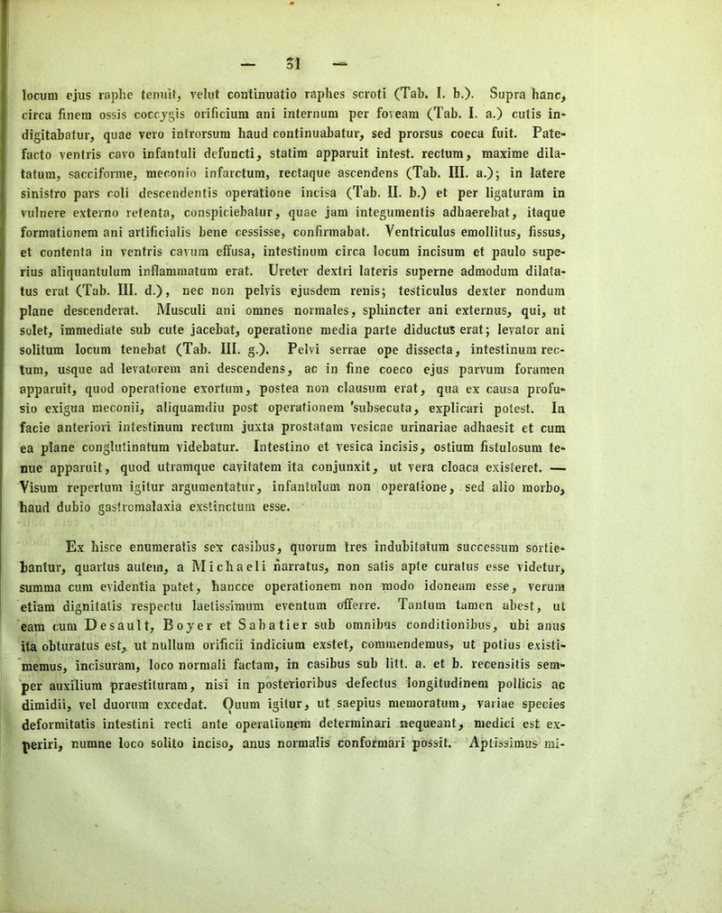 locum ejus raphe temut, velut continuatio raphes scroti (Tab. I. b.)- Supra hanc, circa finera ossis coccjgis orificium ani internum per foveam (Tab. I. a.) cutis in- digitabatur, quae vero introrsum baud continuabatur, sed prorsus coeca fuit. Pate- facto ventris cavo infantuli defuncti, statim apparuit intest, rectum, maxime dila- tatura, sacciforme, meconio infarctum, rectaque ascendens (Tab. III. a.)j in latere sinistro pars coli descendentis operatione indsa (Tab. II. b.) et per ligaturam in vulnere externo retenta, conspiciebatur, quae jam integumentis adhaerebat, itaque formationem ani artificialis bene cessisse, confirmabat. Ventriculus emollitus, fissus, et contenta in ventris cavum effusa, intestinum circa locum incisum et paulo supe- rius aliquantulum inflammatum erat. Ureter dextri lateris superne admodum dilata- tus erat (Tab. III. d.), nec non pelvis ejusdem renis; testiculus dexter nondum plane descenderat. Musculi ani omnes normales, spbincter ani externus, qui, ut solet, immediate sub cute jacebat, operatione media parte diductu3 erat; levator ani solitum locum tenebat (Tab. III. g.). Pelvi serrae ope dissecta, intestinum rec- tum, usque ad levatorem ani descendens, ac in fine coeco ejus parvuni foramen apparuit, quod operatione exortum, postea non clausum erat, qua ex causa profu~ sio exigua meconii, aliquamdiu post operationem 'subsecuta, explicari potest. In facie anteriori intestinum rectum juxta prostatam vesicae urinariae adbaesit et cum ea plane conglutinatum videbatur. Intestino et vesica incisis, ostium fistulosum te« nue apparuit, quod utramque cavitatem ita conjunxit, ut vera cloaca existeret. — Visum repertum igitur argumentatur, infantulum non operatione, sed alio morbo, baud dubio gastromalaxia exstinctum esse. Ex hisce enumeratis sex casibus, quorum tres indubitatum successum sortie- bantur, quartus autem, a Michaeli narratus, non satis apte curatus esse videtur, summa cum evidentia patet, bancce operationem non raodo idoneam esse, verum etiam dignitatis respectu laetissimum eventum offeree. Tantum tamen abest, ut earn cum Desault, Boyer et Sabatier sub omnibus conditionibus, ubi anus ita obturatus est,. ut nullum orificii indicium exstet, commendemus, ut potius existi- memus, incisuram, loco normal! factam, in casibus sub litt. a. et b. recensitis sem- per auxilium praestituram, nisi in posterioribus <lefectus iongitudinem pollicis ac dimidii, vel duorum excedat. Quum igitur, ut saepius memoratum, variae species deformitatis intestini recti ante operationem determinari nequeant, medici est ex- periri, numne loco solito inciso, anus normalis conformari possit. Aptissimus mi-