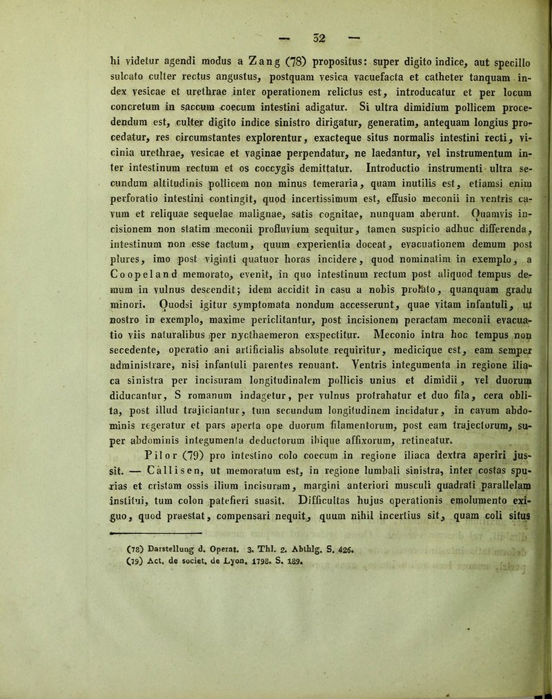 sulcato culter rectus angustus, postquam vesica vacuefacta et catheter tanquam in- dex vesicae et urethrae inter operationem relictus est, introducatur et per locum concretum in saccum coecum intestini adigatur. Si ultra dimidium pollicem proce- dendum est, culter digito indice sinistro dirigatur, generatim, antequam longius pro- cedatur, res circumstantes explorentur, exacteque situs normalis intestini recti, vi- cinia urethrae, vesicae et vaginae perpendatur, ne laedantur, vel instrumentum in- ter intestinum rectum et os coccjgis demittatur. Introductio instrumenti-ultra se- cundum altitudinis pollicem non minus temeraria, quam inutilis est, etiamsi enim perforatio intestini contingit, quod incertissimum est, effusio meconii in ventris ca- vum et reliquae sequelae malignae, satis cognitae, nunquam aberunt. Ouamvis in- cisionem non statim meconii profluvium sequitur, tamen suspicio adhuc differenda, intestinum non esse tactum, quum experientia doceat, evacuationem demum post plures, imo post viginti quatuor horas incidere, quod nominatim in exemplo, a Coopeland memorato, evenit, in quo intestinum rectum post aliquod tempus de- mum in vulnus descendit; idem accidit in casu a nobis profato, quanquam gradu minori. ()uodsi igitur sjmptomata nondum accesserunt, quae vitam infantuli, ul nostro in exemplo, maxime periclitantur, post incisionem peractam meconii evacua- tio viis naturalibus >per njcthaemeron exspectitur. Meconio intra hoc tempus non secedente, operatic ani artificialis absolute requiritur, medicique est, earn semper adminislrare, nisi infantuli paientes renuant. Ventris integumenta in regione ilia- ea sinistra per incisuram longitudinalera pollicis unius et dimidii, vel duorum diducantur, S romanum indagetur, per vulnus protrahatur et duo fila, cera obli- ta, post illud trajiciantur, turn secundum longifudinem incidatur, in cavum abdo- minis regeratur et pars aperta ope duorum filamentorum, post earn trajeclorum, su- per abdominis integumenia deductorum ibique affixorum, retineatur. Pilor (79) pro intestino colo coecura in regione iliaca dextra aperiri jus- sit. — Callisen, ut memoratum est, in regione lumbali sinistra, inter costas spu- rias et cristam ossis ilium incisuram, margini anteriori musculi quadrati parallelam instiiui, turn colon patefieri suasit. Difficultas hujus operationis emolumento exi- guo, quod praestat, compensari nequit, quum nihil incertius sit, quam coli situs (78) Darstellung d. Operat. 3. Thl. 2. Ablhlg. S. 426. (79) Act, de societ, de Lyoa. 1798. S. 189*