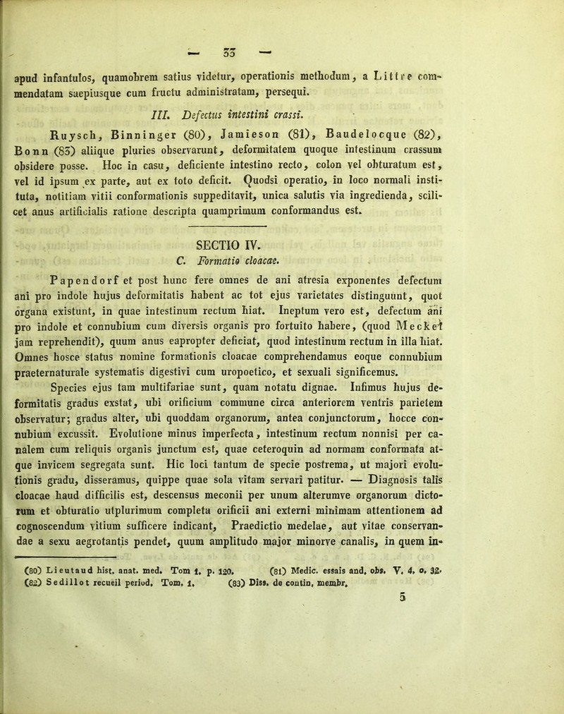 55 apud infanfulos, quamotrem satius videtur, operationis methodum ^ a Littre com- mendatam saepiusque cum fructu administratam, persequi. IlL Defectus intestini crassi. Rujschj Binninger (80), Jamieson (81), Baudelocque (82), Bonn (85) aliique pluries observarunt, deformitatem quoque intestinum crassum obsidere posse. Hoc in casu, deficiente intestino recto, colon vel obturatum est, vel id ipsum ex parte, aut ex toto deficit. Quodsi operatio, in loco normali insti- tuta, notitiam vitii conforraationis suppeditavit, iinica salutis via ingredienda, scili- cet anus artifioialis ratione descripta quamprimum conformandus est. SECTIO IV. C. Formatio cloacae. Papendorf et post hunc fere omnes de ani atresia exponentes defectum ani pro indole hujus deformitatis habent ac tot ejus varietates distinguunt, quot organa existunt, in quae intestinum rectum biat. Ineptum vero est, defectum arii pro indole et connubium cum diversis organis pro fortuito habere, (quod Meckel jam reprehendit), quum anus eapropter deficiat, quod intestinum rectum in ilia hiat. Omnes hosce status nomine formationis cloacae comprehendamus eoque connubium praeternaturale sjstematis digestivi cum uropoetico, et sexuali significemus. Species ejus tarn multifariae sunt, quam notatu dignae. Infimus hujus de- formitatis gradus exstat, ubi orificium commune circa anteriorem ventris parietem observatur; gradus alter, ubi quoddam organorum, antea conjunctorum, hocce con- nubium excussit. Evolutione minus imperfecta, intestinum rectum nonnisi per ca- nalem cum reliquis organis junctum est, quae ceteroquin ad normam conformata at- que invicem segregata sunt. Hie loci tantum de specie postrema, ut majori evolu- tionis gradu, disseramus, quippe quae sola vitam servari patitur. — Diagnosis talis cloacae baud difficilis est, descensus meconii per unum alterumve organorum dicto- tum et obturatio utplurimum completa orificii ani externi minimam attentionem ad cognoscendum vitium sufficere indicant, Praedictio medelae, aut vitae conservan- dae a sexu aegrotantis pendet, quum amplitude major minorye canalis, in quern in» (so) Lieutaud hist. anat. wed. Tom 1, p. 120, (81) Medic, essais and, ohs, V. 4, o, 3^. (82) Sedillot recueil period, Tom, i, (83) Diss. de contin, memhr.