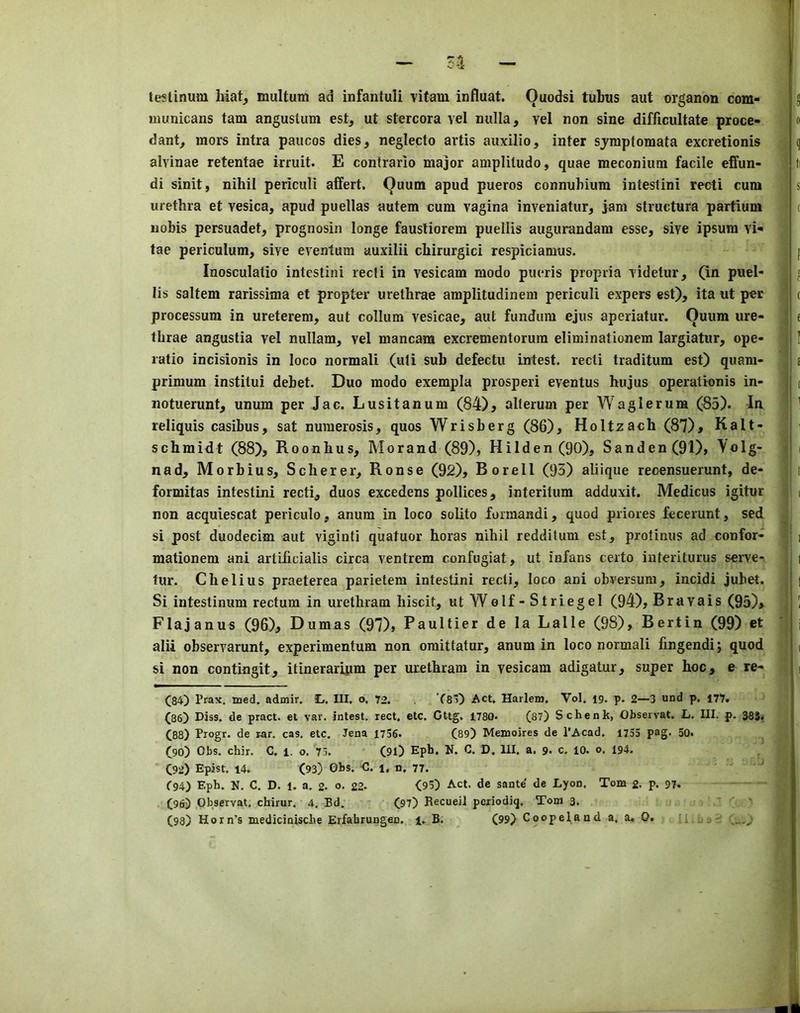 testinum hiat, multum ad infantuli vitam influat. Ouodsi tutus aut organon com- inunicans tarn angustum est, ut stercora vel nulla, vel non sine difficultate proce- dant, mors intra paiicos dies, neglecto artis aiixilio, inter sjmptomata excretionis alvinae retentae irruit. E contrario major ampliludo, quae meconium facile effun- di sinit, nihil periculi affert. Quum apud pueros connuMura intestini recti cum urethra et vesica, apud puellas autem cum vagina inveniatur, jam structura partium nobis persuadet, prognosin longe fausliorem puellis augurandam esse, sive ipsum vi-* tae periculum, sive eventum auxilii chirurgici respiciamus. Inosculatio intestini recli in vesicam modo pueris propria videtur, (in puel- lis saltern rarissima et propter urethrae amplitudinem periculi expers est), ita ut per processum in ureterem, aut collum vesicae, aut fundum ejus aperiatur. Quum ure- thrae angustia vel nullam, vel mancam excrementorura eliminationem largiatur, ope- ratio incisionis in loco normali (uli sub defectu intest, recti traditum est) quam- primum institui debet. Duo modo exempla prosperi eventus hujus operationis in- notuerunt, unum per Jac. Lusitanum (84)^ alterum per V\'aglerura (85). In reliquis casibus, sat numerosis, quos Wrisberg (86), Holtzach (87)> Halt- schmidt (88), Roonhus, Mo rand (89), Hilden(90), Sanden(91), ^olg- nad, Morbius, Scherer, Ronse (92), Borell (93) aliiqiie reoensuerunt, de- formitas intestini recti, duos excedens pollices, interitum adduxit. Medicus igitur non acquiescat periculo, anum in loco solito formandi, quod priores fecerunt, sed si post duodecim aut viginti quatuor horas nihil redditum est, protinus ad confor- mationem ani artificialis circa ventrem confugiat, ut infans certo iuteriturus servc- tur. Chelius praeterea parietera intestini recti, loco ani obversura, incidi jubet. Si intestinum rectum in urethram hiscit, ut Welf-Striegel (94), Brava is (95), Flajanus (96), Dumas (97), Faultier de la Lalle (98), Berlin (99) et alii observarunt, experimentum non oraittatur, anum in loco normali fingendi; quod si non contingit, itinerariym per urethram in vesicam adigatur, super hoc, e re- (84) Prax, med, admir. 3L. III. o. 72. Ys) Act, Harlem. Vol. 19. p. 2—3 und p, 177. (86) Hiss, de pract. el var. intest. red. etc. Cttg. 1780. (87) Schenk, Obseivat, L, III. p, 385, (88) Progr. de rar. cas. etc. Jena 1736. (89) Memoires de I’Acad. 1735 pag* 50. (90) Obs, chir. C. l. o. 73. (9l) Eph. N, G. D. III. a. 9. c. lO. 0. 194. (92) Epist. 14. (93) Gbs. <3. l, n. 77. (■94) Eph. N, C. D. 1. a. 2. o. 22- (93) Act. de sante de Lyon. Tom 2. p. 97. (96) Observat. chirur. 4, Bd. (97) Recueil pcxiodiq. Tom 3.