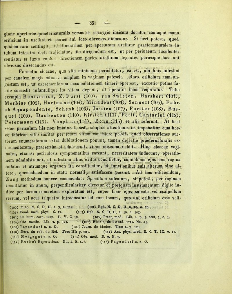 gione aperturae praeternaturalis versus os coccygis incisura ducatur cautaque manu orificium in urethra et paries ani loco ohversus diducatur. Si fieri potest, quod quidem raro contingit, ut itinerarium per aperturam urethrae praeternaturalem in tubum intestini recti trajiciatur, ita dirigenduni est, nt pei perinaeum luculenter sentiatur et juxta rapl'.es directionem partes urethram tegentes pariesque loco ani ohversus dissecandus est. Forraatio cloacae, qua vita minimum periclitatur, ea est, ubi finis intestini per canalem magis minusve amplum in vaginam patescit. Raro orificium tam an- gustum est, ut excrementorum accumulationem timeri oporteat, excretio potius fa- cile succedit infantulique ita vitam degunt, ut operatic baud requiratur. Talia exempla Benivenius, Z. Furst (100), vanSwieten, Harsbert (101), Morbius (102), Hartmann (103), Minadeus (104), Sennert (105), Fabr. ab Aquapendente, Schenk (106), Jussieu (107), Forster (108), Bus- quet (109), Daubenton (110), Kirsten (111), Petit, Cantarini (il2), Petermann (113), Vaughan (ll4), Bonn (115) et alii referunt. At licet vitae periculum his non immineat, sed,-si quid attentionis iis impenditur cum hdc- ce fabricae vitio sanitas per totam vitam c-onsrstere possit, quod observationes auc- torum enumeratorum extra dubitationem ponunt, tapen ^dejectio praeternaturalis ex- crementorum, praesertim si adplescunt,;; vitam imiseram reddit. ^ Hinc cloacae vagi- nales, etiamsi periculosis sjmptomatibus careant, necessitatem^fnducunt,^' operatio- nera administrandi, ut intestino alius exitus concilietur, coVinubium ejus cum vagina .aUiijJ rni; iie-. (;.■ tollatur et utrumque organon ita consfituatur, ut functipnibus ^uiSg^lterum: sine al- tero, quemadmodum in statu normali,i satisfacere possint. *. Ad- hocOefficiendum, Zang methodum hancce commendat: Specilluni sulcatum, si'potett^'^per vaginam immittatur in anum, perpendiculariter eleyetur’ eFposfquam'instrqrne^ digito in- dice per locum concretum exploratum est, super facie ejusf sulcataaVel scalpellum rectum, vel acus triquetra introducatur ad eum locum, quo ani orificium'^'esse veli- ■ i  ■ l Ooo) Misc. N. c. D. II. a. 3..®. 112^' zlr. <10l) Effe. N. C» D; U*;4i,riQ. ' ' tl02) Fund. med. phys. C. 19. (103) Eph. N. C. D. II. a. 10. o. 162- (104) De hum. corp. turp, L. V. C. 18, (103) Pract. med. Lib. 4. p. 1. sect, i, c, 1. (106) Obs, medic. Lib. 3. p. 393« (107) Histoir. de i’Acad. 1719- No. 41. (103) Papendorf a. a. 0. (109) Journ. de Medec. Tom 6. p. 128. (110) Desc. du cab. du Hoi, Tom III: p. 203* (ill) Act. phys. med, N, G. T, IX. o, 11, (112) Morgagni a. a, 0. (113) Obs. med. D. 2. N. 2*