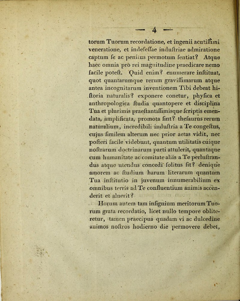 — ;4 torum Tuorum recordatione, et ingenii acutiliiini veneratione, et indefeflae induftriae admiratione V captum fe ac penitus permotum fentiat? Atque haec omnia pro rei magnitudine praedicare nemo facile poteft. Quid enim? enumerare initituat, quot quantarum que rerum graviflimarum atque antea incognitarum inventionem Tibi debeat hi- ,fioria naturalis? exponere conetur, phylica et anthropologica ftudia quantopere et disciplina Tua et plurimis praeftantilFimisque fcriptis emen- data, ampliiicata, promota fint? thefaurus rerum . naturalium, incredibili indultria a Te congeftus, cujus fimilem alterum nec prior aetas vidit, nec polteri facile videbunt, quantum utilitatis cuique nofirarum doctrinarum parti attulerit, quantaque cum humanitate ac comitate aliis a Te perluftran- dus atque utendus concedi folitus fit? denique amorem ac ftudium harum literarum quantum Tua inftitutio in juvenum innumerabilium ex omnibus terris ad Te confluentium animis accen- derit et aluerit? / Horum autem taminfignium meritorum Tuo- rum grata recordatio, licet nullo tempore oblitc- retur, tamen praecipua quadam vi ac dulcedine animos noftros hodierno die permovere debet.