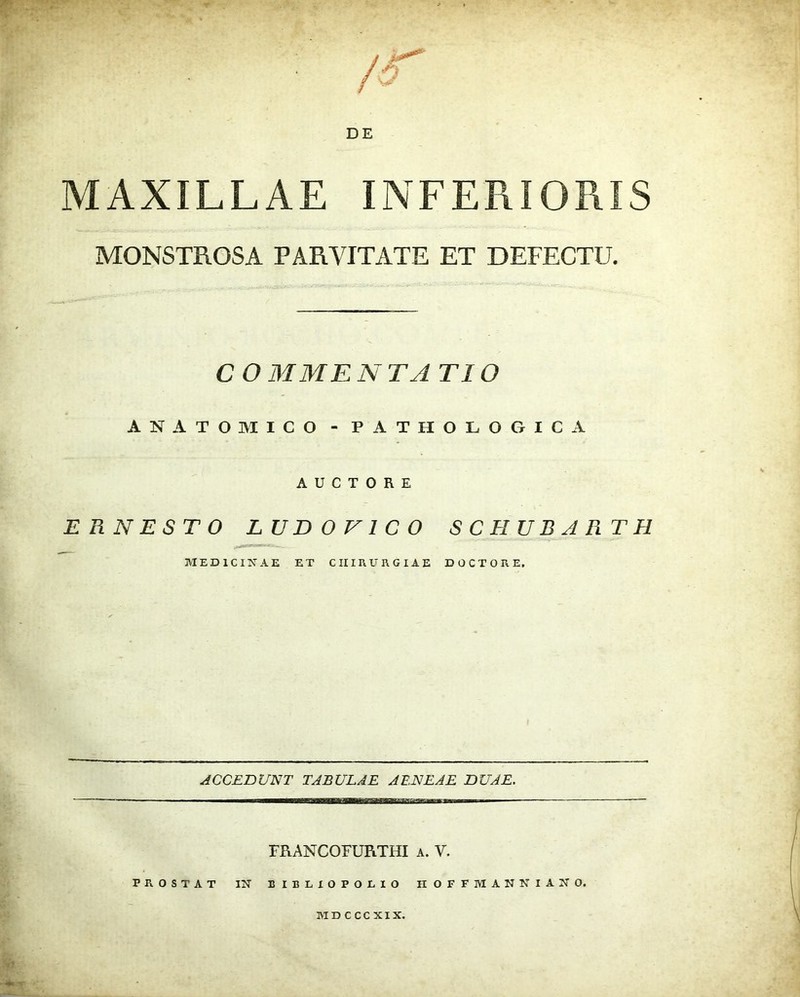 / i**' ■ /5 DE MAXILLAE INFERIORIS MONSTROSA PARVITATE ET DEFECTU. C O MME N TA TIO ANATOMICO - PATHOLOGICA AUCTORE ERNESTO LUBOV1CO SCHUBARTH MEDICINAE ET CHIRURGIAE DOCTO RE. ACCEDUNT TABULAE AENEAE DUAE. FRANCOFURTHI a. V. PROSTAT IN B IELIOPOLIO IIOFFMANNIANO. MDCCCXIX.