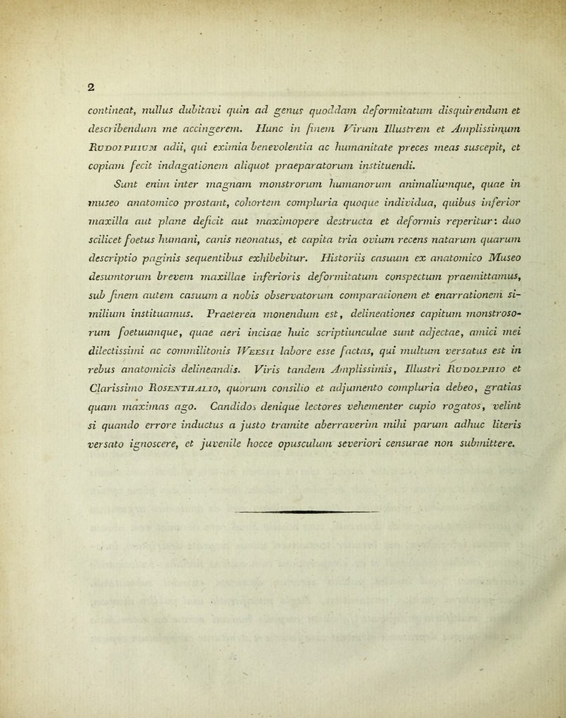 continent, nullus dubitavi quin ad genus quoddam deformitatum disquirendum et describendum me accingerem. Hunc in finem Virum Illustrem et Amplissimum Runor piuuM adii, qui eximia benevolentia ac humanitate preces meas suscepit, et copiam fecit indagationem aliquot praeparatorum instituendi. Sunt enim inter magnam monstrorum humanorum animaliumque, quae in museo anatomico prostant, cohortem compluria quoque individua, quibus inferior maxilla aut plane dejicit aut maximopere destructa et deformis reperitur: duo scilicet foetus humani, canis neonatus, et capita tria ovium recens natarum quarum descriptio paginis sequentibus exhibebitur. Historiis casuum ex anatomico Museo desumtorum brevem maxillae inferioris deformitatum conspectum praemittamus, sub fnem autem casuum a nobis observatorum comparationem et enarrationem si- milium instituamus. Praeterea monendum est, delineationes capitum monstroso- rum foetuumque, quae aeri incisae huic scriptiunculae sunt adjectae, amici mei dilectissimi ac commilitonis TVeesii labore esse factas, qui multum versatus est in rebus anatomicis delineandis. Viris tandem Amplissimis, Illustri Ruidoepiiio et Clarissimo Rosextiialio, quorum consilio et adjumento compluria debeo, gratias quam maximas ago. Candidos denique lectores vehementer cupio rogatos, velint si quando errore inductus a justo tramite aberraverim mihi parum adhuc literis versato ignoscere, et juvenile hocce opusculum severiori censurae non submittere.