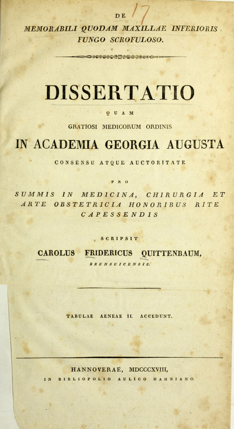 DE /■ MEMORABILI QUODAM MAXILLAE INFERIORIS ■ FUNGO SCROFULOSO. DISSERTATIO QUAM GRATIOSI MEDICORUM ORDINIS IN ACADEMIA GEORGIA AUGUSTA % / * CONSENSU ATQUE AUCTORITATE PRO f SIJ M M IS IN MEDICINA, CHIRURGIA ET ARTE OBSTETRICIA HONORIBUS RITE CAPESSENDIS SCRIPSIT CAROLUS FRIDERICUS ^UITTENBAUM, BRUNSI/ICENSIS, TABULAE AENEAE II. ACCEDUNT. HANNOVERAE, MDCCCXVTII, IN BIBLIOPOLIO AULICO HAHNIANO,