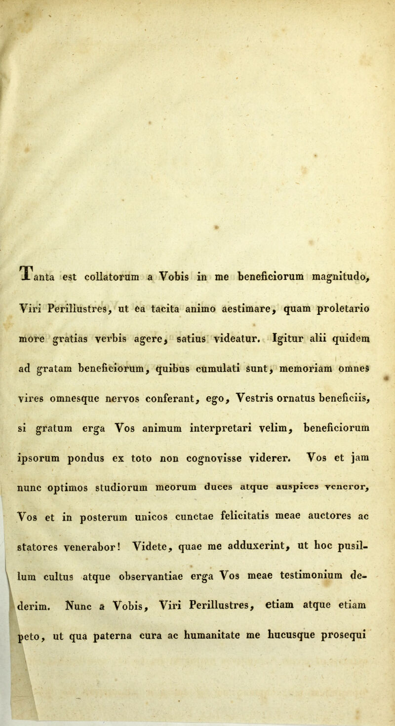 Tanta est collatorum a Vobis in me beneficiorum magnitudo. Viri Perillustres, ut ea tacita animo aestimare, quam proletario more gratias verbis agere, satius videatur. Igitur alii quidem ad gratam benefifciorum, quibus cUmulati sunt, memoriam omnes vires omnesque nervos conferant, ego. Vestris ornatus beneficiis, si gratum erga Vos animum interpretari velim, beneficiorum ipsorum pondus ex toto non cognovisse viderer. Vos et jam nunc optimos studiorum meorum duces atque auspices reneror. Vos et in posterum unicos cunctae felicitatis meae auctores ac statores venerabor! Videte, quae me adduxerint, ut hoc pusil- lum cultus atque observantiae erga Vos meae testimonium de- derim. Nunc a Vobis, Viri Perillustres, etiam atque etiam peto, ut qua paterna cura ac humanitate me hucusque prosequi