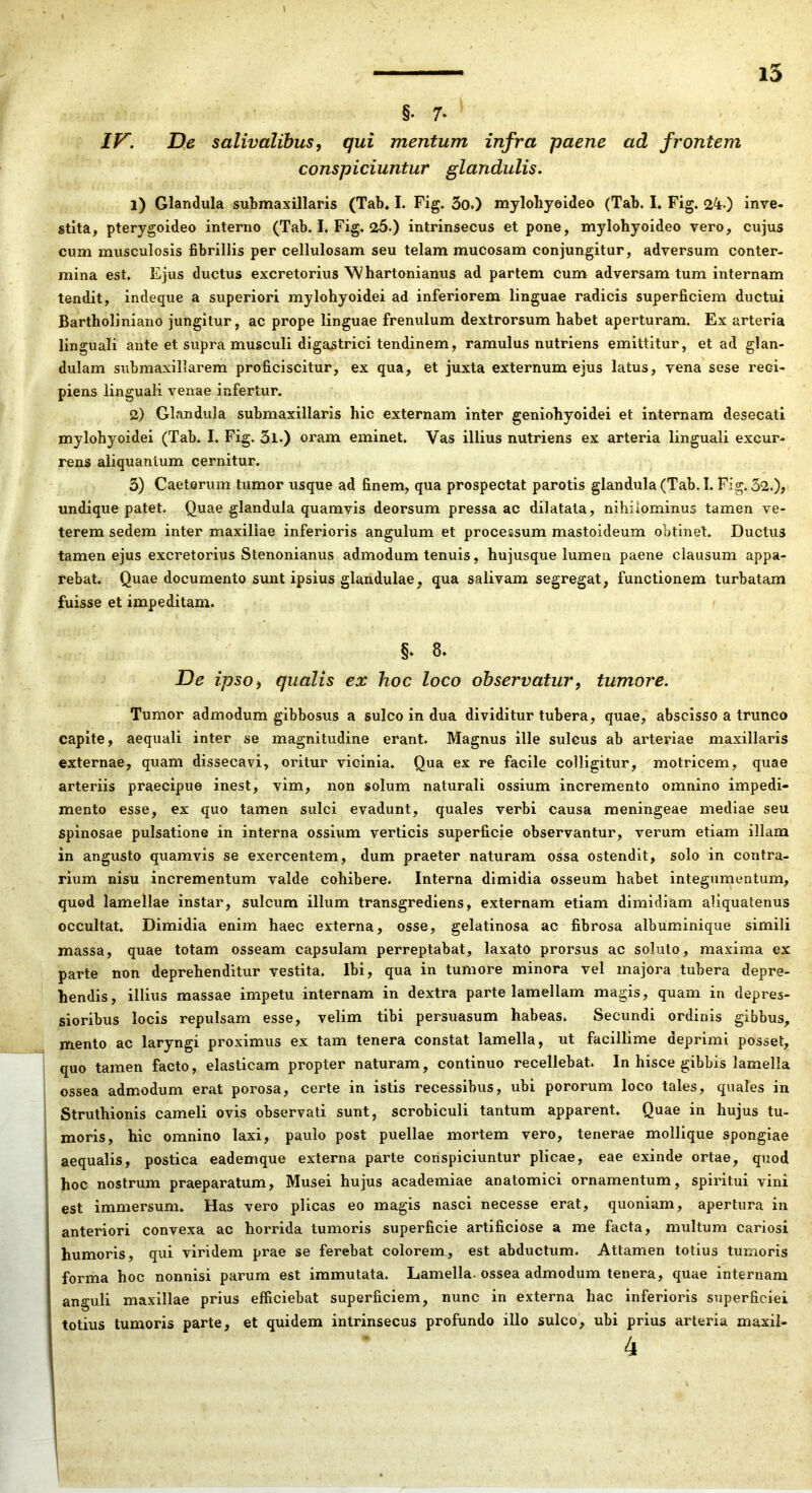 1 i5 §. 7* ly. D,e salivalibus, qui mentum infra paene ad frontem conspiciuntur glandulis. 1) Glandula submaxillaris (Tab* L Fig. 3o.) mylobyeideo (Tab. I. Fig. 24.) inve. stita, pterygoideo interno (Tab. I. Fig. 25.) intrinsecus et pone, mylohyoideo vero, cujus cum musculosis fibrillis per cellulosam seu telam mucosam conjungitur, adversum conter- mina est. Ejus ductus excretorius \Vhartonianus ad partem cum adversam tum internam tendit, indeque a superiori mylohyoidei ad inferiorem linguae radicis superficiem ductui Bartholiniano jungitur, ac prope linguae frenulum dextrorsum habet aperturam. Ex arteria linguali ante et supra musculi digastrici tendinem, ramulus nutriens emittitur, et ad glan- dulam siibmaxillarem proficiscitur, ex qua, et juxta externum ejus latus, vena sese reci- piens linguali venae infertur. 2) Glandula submaxillaris hic externam inter geniohyoidei et internam desecati mylohyoidei (Tab. I. Fig. 3l.) oram eminet. Vas illius nutriens ex arteria linguali excur- rens aliquantum cernitur. 3) Caeterum tumor usque ad finem, qua prospectat parotis glandula (Tab. I. Fig. 52.), undique patet. Quae glandula quamvis deorsum pressa ac dilatata, nihilominus tamen ve- terem sedem inter maxillae inferioris angulum et processum mastoideum obtinet. Ductus tamen ejus excretorius Stenonianus admodum tenuis, hujusque lumen paene clausum appa- rebat. Quae documento sunt ipsius glandulae, qua salivam segregat, functionem turbatam fuisse et impeditam. §- 8- De ipso i qualis ex hoc loco observatur, tumore. Tumor admodum gibbosus a sulco in dua dividitur tubera, quae, abscisso a trunco capite, aequali inter se magnitudine erant. Magnus ille sulcus ab arteriae maxillaris externae, quam dissecavi, oritur vicinia. Qua ex re facile colligitur, motricem, quae arteriis praecipue inest, vim, non solum naturali ossium incremento omnino impedi- mento esse, ex quo tamen sulci evadunt, quales verbi causa meningeae mediae seu Spinosae pulsatione in interna ossium verticis superficie observantur, verum etiam illam in angusto quamvis se exercentem, dum praeter naturam ossa ostendit, solo in contra- rium nisu incrementum valde cohibere. Interna dimidia osseum habet integumentum, quod lamellae instar, sulcum illum transgrediens, externam etiam dimidiam aliquatenus occultat. Dimidia enim haec externa, osse, gelatinosa ac fibrosa albuminique simili massa, quae totam osseam capsulam perreptabat, laxato prorsus ac soluto, maxima ex parte non deprehenditur vestita. Ibi, qua in tumore minora vel majora tubera depre- hendis, illius massae impetu internam in dextra parte lamellam magis, quam in depres- sioribus locis repulsam esse, velim tibi persuasum habeas. Secundi ordinis gibbus, mento ac laryngi proximus ex tam tenera constat lamella, ut facillime deprimi posset, quo tamen facto, elasticam propter naturam, continuo recellebat. In hisce gibbis lamella ossea admodum erat porosa, certe in istis recessibus, ubi pororum loco tales, quales in ; Struthionis cameli ovis observati sunt, scrobiculi tantum apparent. Quae in hujus tu- I moris, hic omnino laxi, paulo post puellae mortem vero, tenerae mollique spongiae aequalis, postica eademque externa parte conspiciuntur plicae, eae exinde ortae, quod hoc nostrum praeparatum. Musei hujus academiae anatomici ornamentum, spiritui vini est immersum. Has vero plicas eo magis nasci necesse erat, quoniam, apertura in anteriori convexa ac horrida tumoris superficie artificiose a me facta, multum cariosi humoris, qui viridem prae se ferebat colorem, est abductum. Attamen totius tumoris forma hoc nonnisi parum est immutata. Lamella, ossea admodum tenera, quae internam anguli maxillae prius efficiebat superficiem, nunc in externa hac inferioris superficiei totius tumoris parte, et quidem intrinsecus profundo illo sulco, ubi prius arteria maxil-