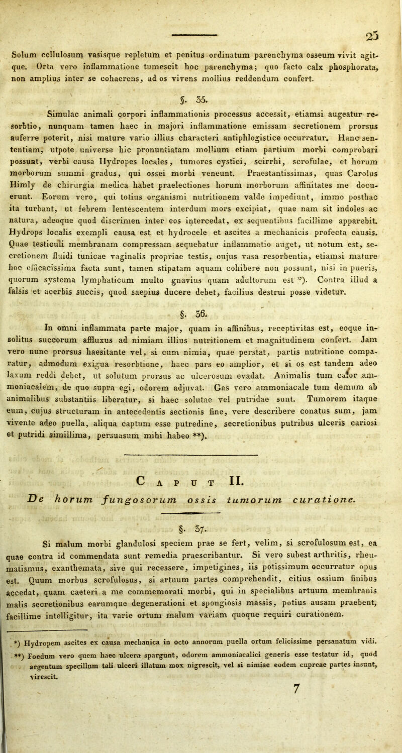 23 Solum cellulosum rasisque repletum et penitus ordinatum parenchyma osseum vivit agit- que. Orta vero inflammatione tumescit hoc parenchyma j quo facto calx phosphorata, non amplius inter se cohaerens, ad os vivens mollius reddendum confert. » '§. 55, Simulae animali corpori inflammationis processus accessit, etiamsi augeatur re- sorhtio, nunquam tamen haec in majori inflammatione emissam secretionem prorsus auferre poterit, nisi mature vario illius characteri antiphlogistice occurratur* Hanc sen- tentiam, utpote universe hic pronuntiatam mollium etiam partium morbi comprobari possunt, verbi causa Hydropes locales, tumores cystici, scirrhi, scrofulae, et horum morborum summi gradus, qui ossei morbi veneunt. Praestantissimas, quas Carolus Himly de chirurgia medica habet praelectiones horum morborum affinitates me docu- erunt. Eorum vero, qui totius organismi nutritionem valde impediunt, immo posthac ita turbant, ut febrem lentescentem interdum mors excipiat, quae nam sit indoles ac natura, adeoque quod discrimen inter eos intercedat, ex sequentibus facillime apparebit. Hydrops localis exempli causa est et hydrocele et ascites a mechanicis profecta causis. Quae testiculi membranam compressam sequebatur inflammatio auget, ut notum est, se- cretionem fluidi tunicae vaginalis propriae testis, cujus vasa resorbentia, etiamsi mature hoc eflicacissima facta sunt, tamen stipatam aquam cohibere non possunt, nisi in pueris, quorum systema lymphaticum multo gnavius quam adultorum est Contra illud a falsis'et acerbis succis, quod saepius ducere debet, facilius destrui posse videtur. §. 36. ' In omni inflammata parte major, quam in affinibus, receptivitas est, eoque in- solitus succorum affluxus ad nimiam illius nutritionem et ma5:nitudinem confert. Jam vero nunc prorsus haesitante vel, si cum nimia, quae perstat, partis nutritione compa- ratur, admodum exigua resorbtione, haec pars eo amplior, et si os est tandem adeo laxum reddi debet, ut solutum prorsus ac ulcerosum evadat. Animalis tum ca^or am- moniacalem, de quo supra egi, odorem adjuvat. Gas vero ammoniacale tum demum ab animalibus substantiis liberatur, si haec solutae vel putridae sunt. Tumorem itaque eum, cujus structuram in antecedentis sectionis fine, vere describere conatus sum, jam vivente adeo puella, aliqua captum esse putredine, secretionibus putribus ulceris cariosi et putridi simillima, persuasum mihi habeo **). Caput II. De horum fu ngo s orum os sis tumorum cur ati orte. §. 5/. Si malum morbi glandulosi speciem prae se fert, velim, si scrofulosum est, ea quae contra id commendata sunt remedia praescribantur. Si vero subest arthritis, rheu- matismus, exanthemata, sive qui recessere, impetigines, iis potissimum occurratur opus est. Quum morbus scrofulosus, si artuum partes comprehendit, citius ossium finibus accedat, quam caeteri a me commemorati morbi, qui in specialibus artuum membranis malis secretionibus earumque degenerationi et spongiosis massis, potius ausam praebent, facillime intelligitur, ita varie ortum malum variam quoque requiri curationem. *) Hydropem ascites ex causa mechanica in octo annorum puella ortum felicissime persanatum vidi. ♦*) Foedum vero quem haec ulcera spargunt, odorem ammoniacalici generis esse testatur id, quod . argentum specillum tali ulceri illatiun mox nigrescit, vel si nimiae eodem cupreae partes insunt, virescit. 7