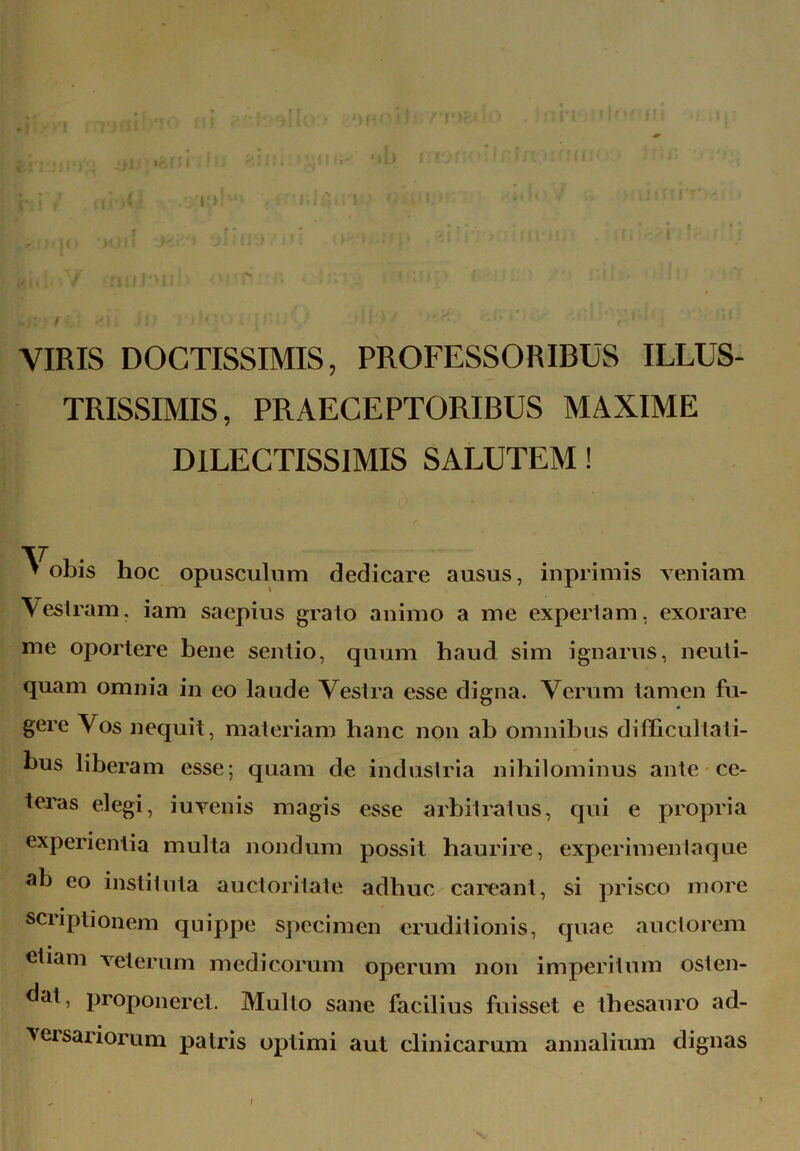 ■■ VIRIS DOCTISSIMIS, PROFESSORIBUS ILLUS- TRISSIMIS, PRAECEPTORIBUS MAXIME DILECTISSIMIS SALUTEM! ^ obis hoc opusculum dedicare ausus, inprimis veniam Vestram, iam saepius grato animo a me expertam, exorare me oportere bene sentio, quum haud sim ignarus, neuti- quam omnia in eo laude Vestra esse digna. Verum tamen fu- gere Vos nequit, materiam hanc non ab omnibus difficultati- bus liberam esse; quam de industria nihilominus ante ce- teras elegi, iuvenis magis esse arbitratus, qui e propria experientia multa nondum possit haurire, experimenta que ab eo instituta auctoritate adhuc careant, si prisco more scriptionem quippe specimen eruditionis, quae auctorem etiam veterum medicorum operum non imperitum osten- dat, proponeret. Mullo sane facilius fuisset e thesauro ad- versariorum patris optimi aut clinicarum annalium dignas