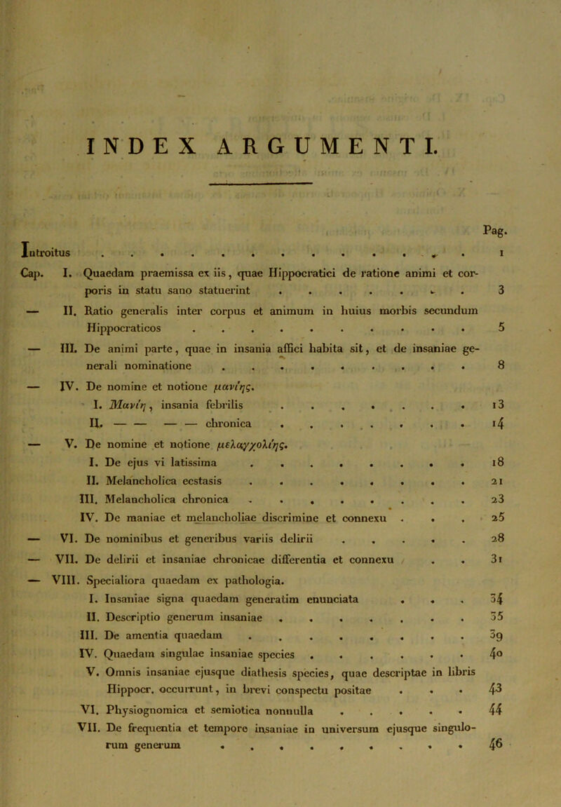 INDEX ARGUMENTI. Introitus . ^ . Cap. I. Quaedam praemissa ex iis, quae Ilippocratici de ratione animi et cor- poris in statu sano statuerint . .... ^ . — II. Ratio generalis inter corpus et animum in huius morbis secundum Hippocraticos .......... III. De animi parte, quae in insania affici habita sit, et de insaniae ge Pag. i nerali nominatione • « • • • « 8 — IV. De nomine et notione /uuvfqg. I. Uluvit], insania febrilis • « * • • • i3 H. — — — — chronica . • * . * • • • >4 — V. De nomine et notione /ueXuy/oXirjg. a I. De ejus vi latissima • • • • • • 18 II. Melancholica ecstasis • • « • • • 21 III, Melancholica chronica 23 IV. De maniae et melancholiae discrimine et connexu • • 25 — VI. De nominibus et generibus variis delirii . « • 28 — VII. De delirii et insaniae chronicae differentia et connexu • • 3i — VIII. Specialiora quaedam ex pathologia. I. Insaniae signa quaedam generatim cnunciata • « * 34 II. Descriptio generum insaniae « « « • • . 35 III. De amentia quaedam 59 IV. Quaedam singulae insaniae species t « • • • • 4° V. Omnis insaniae ejusque diathesis species, quae descriptae in libris Iiippocr. occurrunt, in brevi conspectu positae • « • 43 VI. Physiognoraica et semiotica nonnulla • • • 44 VII. De frequentia et tempore insaniae in universum ejusque singulo- 46 rum generum ... • • « « •