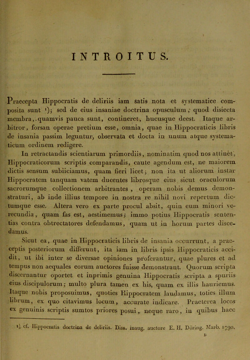 t INTROITUS. Praecepta Hippocratis de deliriis iam satis nota et systematice com- posita sunt *); sed de eius insaniae doctrina opusculum,' quod disiecta membraquamvis pauca sunt, contineret, hucusque deest. Itaque ar- bitror, forsan operae pretium esse, omnia, quae in Hippocraticis libris de insania passim leguntur, observata et docta in unum atque systema- ticum ordinem redigere. In retractandis scientiarum primordiis, nominatim quod nos attinet, Hippoci'aticorum scriptis comparandis, caule agendum est, ne maiorem dictis sensum subiiciamus, quam fieri licet; non ita ut aliorum instar Hippocratem lanquam vatem ducentes librosque eius sicut oraculorum sacrorumque collectionem arbitrantes , operam nobis demus demon- straturi, ab inde illius tempore in nostra re niliil novi repertum dic- lumque esse. Altera vero ex parte procul absit, quin eum minori ve- recundia, quam fas est, aestimemus; immo potius Hippocratis senten- tias contra obtrectatores defendamus, quam ut in liorum partes disce- damus. Sicut ea, quae in Hippocraticis libris de insania occurrunt, a prae- ceptis posteriorum differunt, ita iam in libris ipsis Hippocraticis acci- dit, ut ibi inter se diversae opiniones proferantur, quae plures et ad tempus non aequales eorum auctores fuisse demonstrant. Quorum scripta discernantur oportet et inprimis genuina Hippocratis scripta a spuriis eius discipulorum; multo plura tamen ex his, quam ex illis hauriemus. Itaque nobis proposuimus, quoties Hippocratem laudamus, toties illum librum, ex quo citavimus locum, accurate indicare. Praeterea locos ex genuinis scriptis sumtos priores posui r neque raro, in quibus haec *■)/ cb Hippocratis doctrina de deliriis. Diss. inaug. auctore E. II. Ddring. Marb. 1790» i*