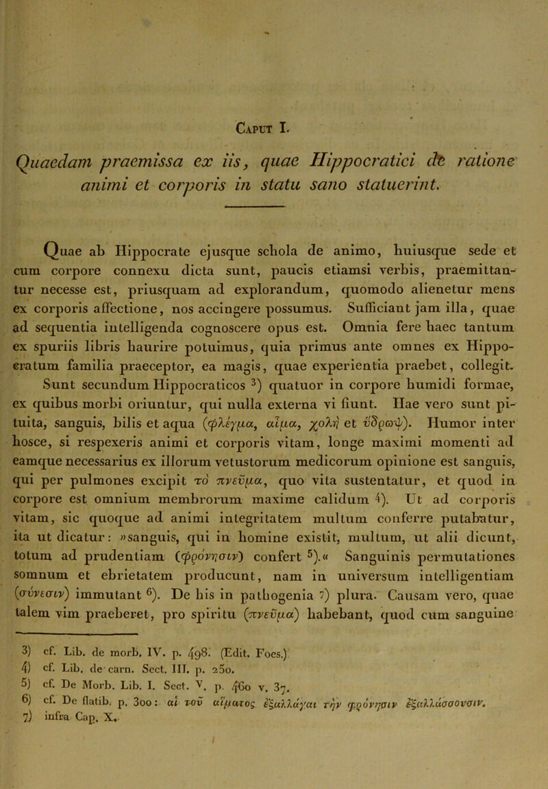 Caput I. Quaedam praemissa ex iis, quae Hippocratici cfo ratione animi et corporis in statu sano statuerint. Quae ab Hippocrate ejusque schola de animo, huiusque sede et cum corpore connexu dicta sunt, paucis etiamsi verbis, praemittan- tur necesse est, priusquam ad explorandum, quomodo alienetur mens ex corporis affectione, nos accingere possumus. Sufficiant jam illa, quae ad sequentia inlelligenda cognoscere opus est. Omnia fere haec tantum ex spuriis libris haurire potuimus, quia primus ante omnes ex Hippo- cratum familia praeceptor, ea magis, quae experientia praebet, collegit. Sunt secundum Hippocraticos 3 4) qua tuor in corpore humidi formae, ex quibus morbi oriuntur, qui nulla externa vi fiunt. Hae vero sunt pi- tuita, sanguis, bilis et aqua ([cpleyiia, alfxa, et vdga^). Humor inter hosce, si respexeris animi et corporis vitam, longe maximi momenti ad eamque necessarius ex illorum vetustorum medicorum opinione est sanguis, qui per pulmones excipit r6 %vev[ia, quo vita sustentatur, et quod in corpore est omnium membrorum maxime calidum 4). Ut ad corporis vitam, sic quoque ad animi integritatem multum conferre putabatur, ita ut dicatur: «sanguis, qui in liomine existit, mullum, ut alii dicunt, totum ad prudentiam (cpQovricnv') confert 5).« Sanguinis permutationes somnum et ebrietatem producunt, nam in universum intelligentiam (avvtcnv) immutant 6 7). De bis in pathogenia ) plura. Causam vero, quae talem vim pi’aeberet, pro spiritu (xvev^ia) liabebant, quod cum sanguine 3) cf. Lib. de morb, IV. p. 4q8. (Edit. Foes.) 4) cf. Lib. de carn. Scct. III. p. 25o. 5) cf. De Morb. Lib. I. Scct. V, p. 4G0 v> 3^ 6) cf. De flalib. p. 3oo: ai tov uif.iurog i^fthXdyai rqv (pQovrjpiv tgcOj.uaoovaiv.