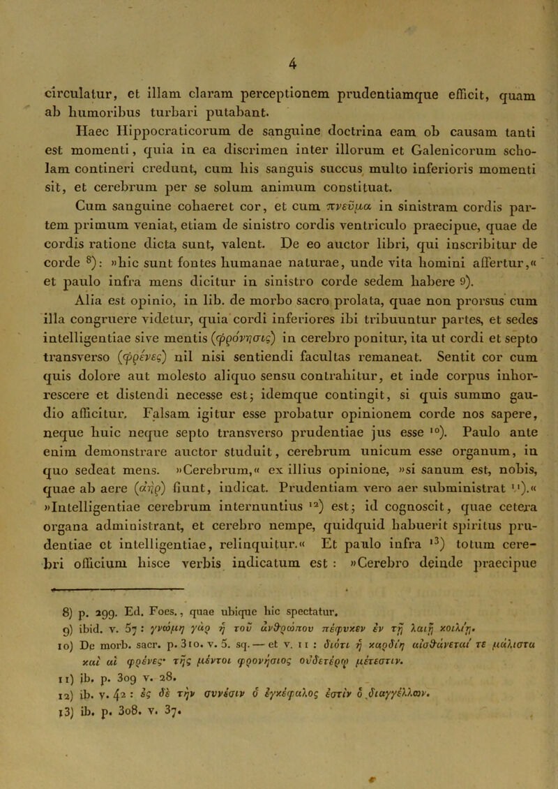 circulatur, et illam claram perceptionem prudentiamque efficit, quam ab humoribus turbari putabant. Haec Hippocraticorum de sanguine doctrina eam ob causam tanti est momenti, quia in ea discrimen inter illorum et Galenicorum scho- lam contineri credunt, cum his sanguis succus multo inferioris momenti sit, et cerebrum per se solum animum constituat. Cum sanguine cohaeret cor, et cum nvevfia, in sinistram cordis par- tem primum veniat, etiam de sinistro cordis ventriculo praecipue, quae de cordis ratione dicta sunt, valent. De eo auctor libri, qui inscribitur de corde 8): »hic sunt fontes humanae naturae, unde vita homini affertur,« et jiaulo infra mens dicitur in sinistro corde sedem habere 9). Alia est opinio, in lib. de morbo sacro prolata, quae non prorsus cum illa congruere videtur, quia cordi inferiores ibi tribuuntur partes, et sedes intelligentiae sive mentis (cpgovrjatg) in cerebro ponitur, ita ut cordi et septo transverso (cppeveg) nil nisi sentiendi facultas remaneat. Sentit cor cum quis dolore aut molesto aliquo sensu contrahitur, et inde corpus inhor- rescere et distendi necesse est; idemque contingit, si quis summo gau- dio afficitui\ Falsam igitur esse probatur opinionem corde nos sapere, neque huic neque septo transverso prudentiae jus esse ,0). Paulo ante enim demonstrare auctor studuit, cerebrum unicum esse organum, in quo sedeat mens. «Cerebrum,« ex illius opinione, «si sanum est, nobis, quae ab aere (atig) fiunt, indicat. Prudentiam Arero aer subministrat l1).» «Intelligentiae cerebrum internuntius ,2) est; id cognoscit, quae cetera organa admiuistrant, et cerebro nempe, quidquid habuerit spiritus pru- dentiae ct intelligentiae, relinquitur.« Et paulo infra ,3) totum cere- bri officium hisce verbis indicatum est : «Cerebro deinde praecipue 8) p. 299. Ed. Foes., quae ubique hic spectatur. 9) ibid. v. 57 : yvtaf.it] yug ff tov uv&Qcomov nirpvxev iv rfj Xuiij xoiX/tj. 10) De morb. sacr. p. 310. v. 5. sq. — et v. 11 : Sion rj xagSit] uiofruvercii re fiuharu xui ul (posveg• ttjg fisvzoi cpgovqaiog ot/derepri» fisreauv. 11) jb. p. 3og v. 28. 12) ib. v. 42 : de rtjv avviaiv 6 iyxicpuXog iarb 0 Siayyslhav. x3) ib. p. 3o8. v. 37.