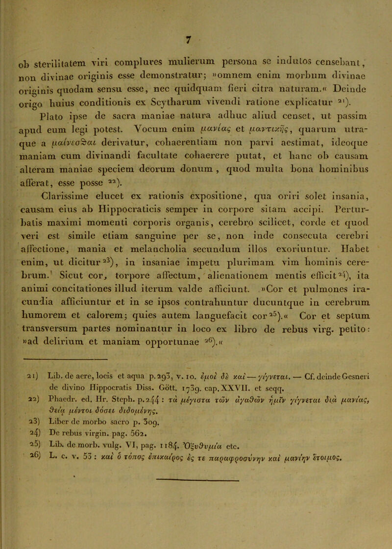 oh sterilitatem viri complures mulierum persona se indutos censebant, non divinae originis esse demonstratur; «omnem enim morbum divinae originis quodam sensu esse, nec quidquam fieri citra naturam.« Deinde origo huius conditionis ex Scytharum vivendi ratione explicatur 2I)- Plato ipse de sacra maniae natura adhuc aliud censet, ut passim apud eum legi potest. Vocum enim gaviae, et jiamxrjg, quarum utra- que a [xaiveotbca derivatur, cohaerentiam non parvi aestimat, ideoque maniam cum divinandi facultate cohaerere putat, et hanc ob causam alteram maniae speciem deorum donum , quod multa bona hominibus afferat, esse posse 22). Clarissime elucet ex rationis expositione, qua oriri solet insania, causam eius ab Hippocraticis semper in corpore silam accipi. Pertur- batis maximi momenti corporis organis, cerebro scilicet, corde et quod veri est simile etiam sanguine per se, non inde consecuta cerebri affectione, mania et melancholia secundum illos exoriuntur. Habet enim, ut dicitur23), in insaniae impetu plurimam vim hominis cere- brum. Sicut cor, torpore affectum, alienationem mentis efficit2!), ita animi concitationes illud iterum valde afficiunt. »Cor et pulmones ira- cundia afficiuntur et in se ipsos contrahuntur ducuntque in cerebrum humorem et calorem; quies autem languefacit cor25).« Cor et septum transversum partes nominantur in loco ex libro de rebus virg. petito: »ad delirium et maniam opportunae aG).« 21) Lib. de acre, locis et aqua p. 293, v. 10. i/noi is y.ui—yiyvztui.— Cf, deinde Gesneri de divino Hippocratis Diss. Gott. 1709. cap. XXVII. et seqq. 22) Phaedr. ed. Hr. Steph. p.244 : t« /Asyiora tcov uyuOoiv rj/xtv ytyvtxui ita /.luviag, dtt'u (.liiTOL ioasi iiio/usvijg. 23) Liber de morbo sacro p. 309. 24) De rebus virgin. pag. 562. 25) Lib. de morb. vulg. VI, pag. 1184. Vgv&v/utu etc. 26) L. c. v. 53 : y.ui 0 ronag ejuxuiQog ig te nuQOMpQoavvrjv y.ai tuavi'rtv eroi/.iog.