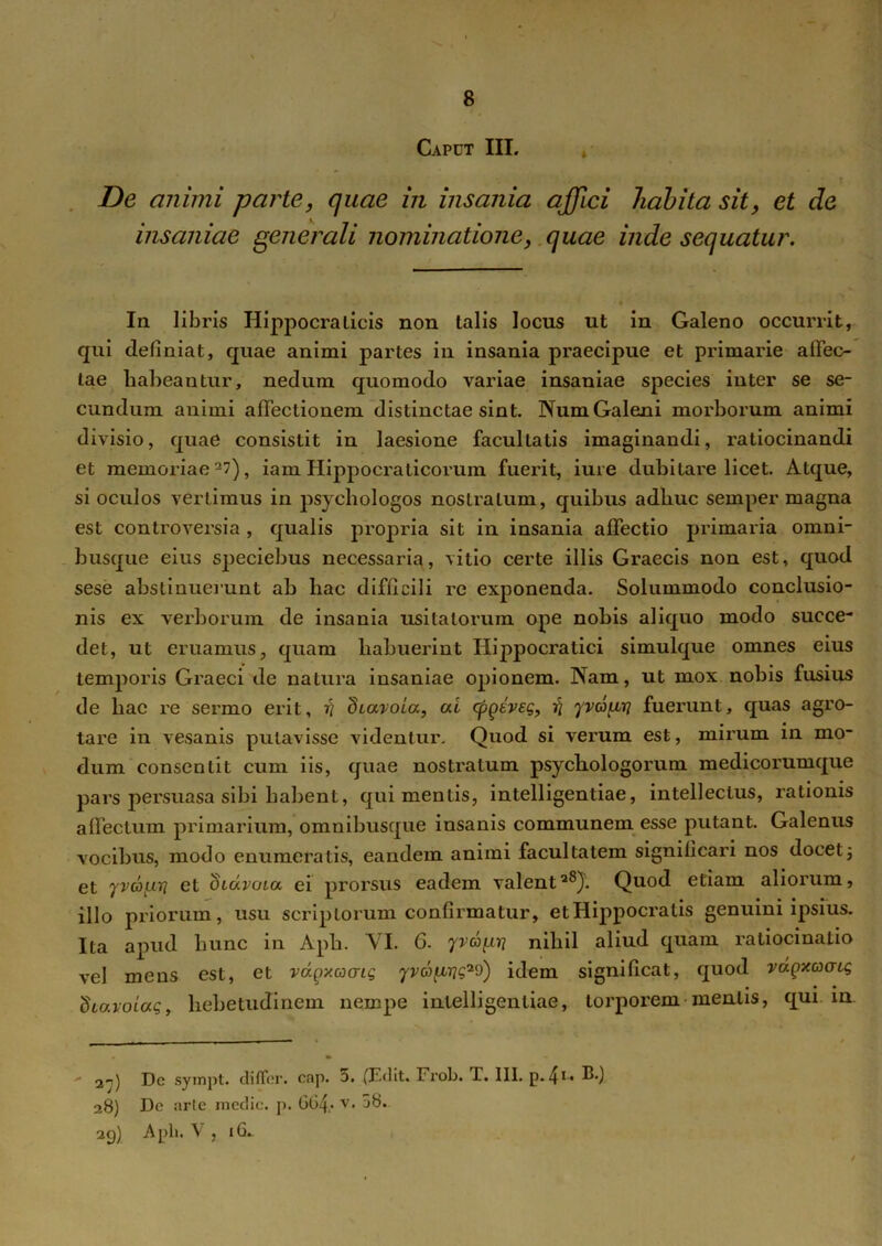 Caput III. De animi parte, quae in insania affici habita sit, et de insaniae generali nominationequae inde sequatur. In libris Hippocralicis non talis locus ut in Galeno occurrit, qui definiat, quae animi partes in insania praecipue et primarie allec- tae habeantur, nedum quomodo variae insaniae species inter se se- cundum animi affectionem distinctae sint. NumGaleni morborum animi divisio, quae consistit in laesione facultatis imaginandi, ratiocinandi et memoriae2?), iam Hippocrati eorum fuerit, iure dubitare licet. Atque, si oculos vertimus in psychologos noslralum, quibus adbuc seinper magna est controversia , qualis propria sit in insania affectio primaria omni- busque eius speciebus necessaria, vitio certe illis Graecis non est, quod sese abstinuerunt ab hac difficili re exponenda. Solummodo conclusio- nis ex verborum de insania usitatorum ope nobis aliquo modo succe- det, ut eruamus, quam habuerint Hippocratici simulque omnes eius temporis Graeci de natura insaniae opionem. Nam, ut mox nobis fusius de hac re sermo erit, v diaroia, ai cpgeveg, ri ^va^rj fuerunt, quas agro- tare in vesanis putavisse videntur. Quod si verum est, mirum in mo- dum consentit cum iis, quae nostralum psychologorum medicorumque pars persuasa sibi habent, qui mentis, intelligentiae, intellectus, rationis affectum primarium, omnibusque insanis communem esse putant. Galenus vocibus, modo enumeratis, eandem animi facultatem significari nos docet3 et yvd^rj et didvoia ei prorsus eadem valent2®). Quod etiam aliorum, illo priorum, usu scriptorum confirmatur, etHippocratis genuini ipsius. Ita apud hunc in Aph. VI. G. 7rcap? nihil aliud quam ratiocinatio vel mens est, et vagxacrig yvdfMrjg^S) idem significat, quod vdgxacrig deavoiag, hebetudinem nempe intelligentiae, torporem mentis, qui in.  3-i) Dc syrnpt. differ, cap. a. (Edit» Frob. T. III. p. 41* ®') 28) De arte medie, p. 064.. v. 50. 29) Aph. V , 16.